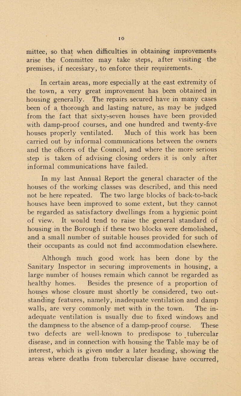 mittee, so that when difficulties in obtaining improvements; arise the Committee may take steps, after visiting the premises, if necessary, to enforce their requirements. In certain areas, more especially at the east extremity of the town, a very great improvement has been obtained in housing generally. The repairs secured have in many cases been of a thorough and lasting nature, as may be judged from the fact that sixty-seven houses have been provided with damp-proof courses, and one hundred and twenty-five houses properly ventilated. Much of this work has been carried out by informal communications between the owners and the officers of tfye Council, and where the more serious step is taken of advising closing orders it is only after informal communications have failed. In my last Annual Report the general character of the houses of the working classes was described, and this need not be here repeated. The two large blocks of back-to-back houses have been improved to some extent, but they cannot be regarded as satisfactory dwellings from a hygienic point of view. It would tend to raise the general standard of housing in the Borough if these two blocks were demolished, and a small number of suitable houses provided for such of their occupants as could not find accommodation elsewhere. Although much good work has been done by the Sanitary Inspector in securing improvements in housing, a large number of houses remain which cannot be regarded as healthy homes. Besides the presence of a proportion of houses whose closure must shortly be considered, two out- ■a standing features, namely, inadequate ventilation and damp walls, are very commonly met with in the town. The in¬ adequate ventilation is usually due to fixed windows and the dampness to the absence of a damp-proof course. These two defects are well-known to predispose to tubercular disease, and in connection with housing the Table may be of interest, which is given under a later heading, showing the areas where deaths from tubercular disease have occurred,