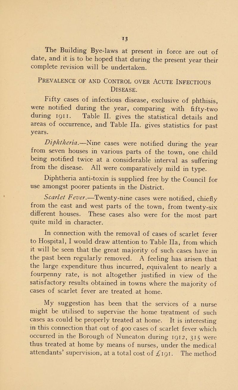The Building Bye-laws at present in force are out of date, and it is to be hoped that during the present year their complete revision will be undertaken. Prevalence of and Control over Acute Infectious Disease. Fifty cases of infectious disease, exclusive of phthisis, were notified during the year, comparing with fifty-two during 1911. Table II. gives the statistical details and areas of occurrence, and Table Ha. gives statistics for past years. Diphtheria.—Nine cases were notified during the year from seven houses in various parts of the town, one child being notified twice at a considerable interval as suffering from the disease. All were comparatively mild in type. Diphtheria anti-toxin is supplied free by the Council for use amongst poorer patients in the District. Scarlet Fever.—Twenty-nine cases were notified, chiefly from the east and west parts of the town, from twenty-six different houses. These cases also were for the most part quite mild in character. In connection with the removal of cases of scarlet fever to Hospital, I would draw attention to Table Ha, from which it will be seen that the great majority of such cases have in the past been regularly removed. A feeling has arisen that the large expenditure thus incurred, equivalent to nearly a fourpenny rate, is not altogether justified in view of the satisfactory results obtained in towns where the majority of cases of scarlet fever are treated at home. My suggestion has been that the services of a nurse might be utilised to supervise the home treatment of such cases as could be properly treated at home. It is interesting in this connection that out of 400 cases of scarlet fever which occurred in the Borough of Nuneaton during 1912, 315 were thus treated at home by means of nurses, under the medical attendants’ supervision, at a total cost of £191. The method