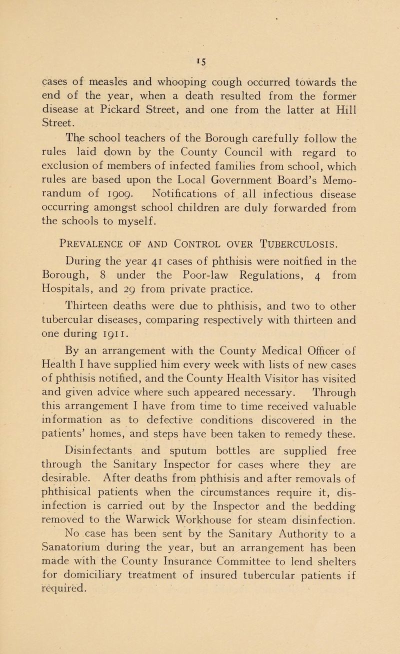 IS cases of measles and whooping cough occurred towards the end of the year, when a death resulted from the former disease at Pickard Street, and one from the latter at Hill Street. The school teachers of the Borough carefully follow the rules laid down by the County Council with regard to exclusion of members of infected families from school, which rules are based upon the Local Government Board’s Memo¬ randum of 1909. Notifications of all infectious disease occurring amongst school children are duly forwarded from the schools to myself. Prevalence of and Control over Tuberculosis. During the year 41 cases of phthisis were noitfied in the Borough, 8 under the Poor-law Regulations, 4 from Hospitals, and 29 from private practice. Thirteen deaths were due to phthisis, and two to other tubercular diseases, comparing respectively with thirteen and one during 1911. By an arrangement with the County Medical Officer of Health I have supplied him every week with lists of new cases of phthisis notified, and the County Health Visitor has visited and given advice where such appeared necessary. Through this arrangement I have from time to time received valuable information as to defective conditions discovered in the patients’ homes, and steps have been taken to remedy these. Disinfectants and sputum bottles are supplied free through the Sanitary Inspector for cases where they are desirable. After deaths from phthisis and after removals of phthisical patients when the circumstances require it, dis¬ infection is carried out by the Inspector and the bedding- removed to the Warwick Workhouse for steam disinfection. No case has been sent by the Sanitary Authority to a Sanatorium during the year, but an arrangement has been made with the County Insurance Committee to lend shelters for domiciliary treatment of insured tubercular patients if required.