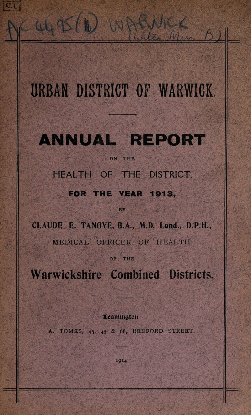 ■!/< HEALTH OF THE DISTRICT, FOR THE YEAR 1913, :■ , L: ' ; BY / y . ■ y y ' CLAUDE E. TANGYE, B A., M.D Land., D.P.H., MEDICAL OFFICER OF HEALTH OP 'the ^ \ Warwickshire Combined Districts. Xeamtnoton: A TOMES, 43, 45 & 68, BEDFORD STREET.