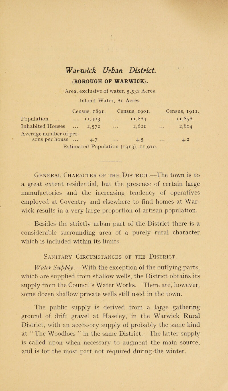 Warwick Urban District* (BOROUGH OF WARWICK). Area, exclusive of water, 5,532 Acres. Inland Water, 81 Acres. Census, 1891. Census, 1901. Census, 1911. Population ... ... 11,903 ... 11,889 ... 11,858 Inhabited Houses ... 2,572 ... 2,621 ... 2,804 Average number of per¬ sons per house ... 4.7 ... 4.5 ... 4.2 Estimated Population (1913), 11,910. General Character of the District.—The town is to a great extent residential, but the presence of certain large manufactories and the increasing tendency of operatives employed at Coventry and elsewhere to find homes at War¬ wick results in a very large proportion of artisan population. Besides the strictly urban part of the District there is a considerable surrounding area of a purely rural character which is included within its limits. Sanitary Circumstances of the District. Water Supply.—With the exception of the outlying parts, which are supplied from shallow wells, the District obtains its supply from the Council’s Water Works. There are, however, some dozen shallow private wells still used in the town. The public supply is derived from a large gathering ground of drift gravel at Haseley, in the Warwick Rural District, with an accessory supply of probably the same kind at “The Woodloes ” in the same District. The latter supply is called upon when necessary to augment the main source, and is for the most part not required during the winter.