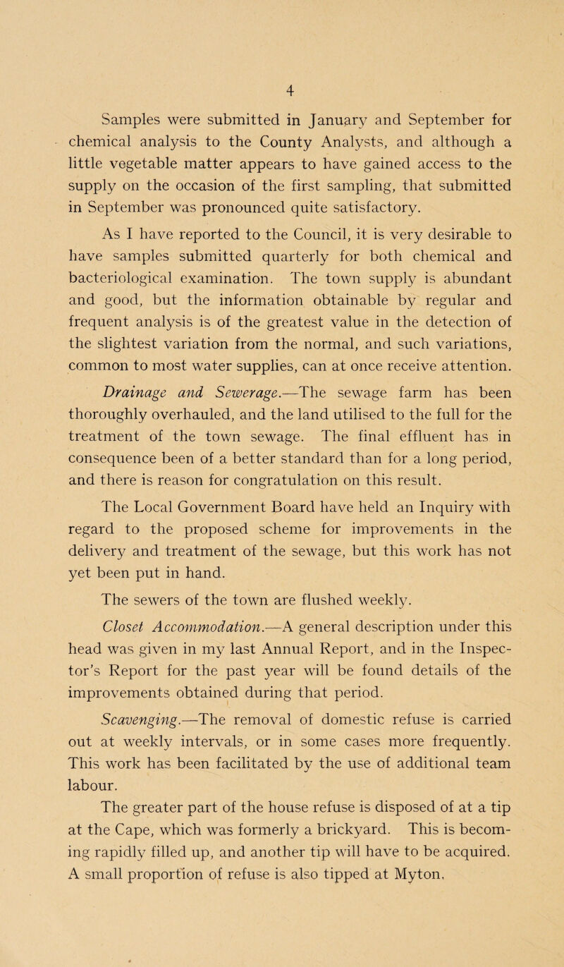 Samples were submitted in January and September for chemical analysis to the County Analysts, and although a little vegetable matter appears to have gained access to the supply on the occasion of the first sampling, that submitted in September was pronounced quite satisfactory. As I have reported to the Council, it is very desirable to have samples submitted quarterly for both chemical and bacteriological examination. The town supply is abundant and good, but the information obtainable by regular and frequent analysis is of the greatest value in the detection of the slightest variation from the normal, and such variations, common to most water supplies, can at once receive attention. Drainage and Sewerage.—The sewage farm has been thoroughly overhauled, and the land utilised to the full for the treatment of the town sewage. The final effluent has in consequence been of a better standard than for a long period, and there is reason for congratulation on this result. The Local Government Board have held an Inquiry with regard to the proposed scheme for improvements in the delivery and treatment of the sewage, but this work has not yet been put in hand. The sewers of the town are flushed weekly. Closet Accommodation.—K general description under this head was given in my last Annual Report, and in the Inspec¬ tor’s Report for the past year will be found details of the improvements obtained during that period. Scavenging.—The removal of domestic refuse is carried out at weekly intervals, or in some cases more frequently. This work has been facilitated by the use of additional team labour. The greater part of the house refuse is disposed of at a tip at the Cape, which was formerly a brickyard. This is becom¬ ing rapidly filled up, and another tip will have to be acquired. A small proportion of refuse is also tipped at Myton,