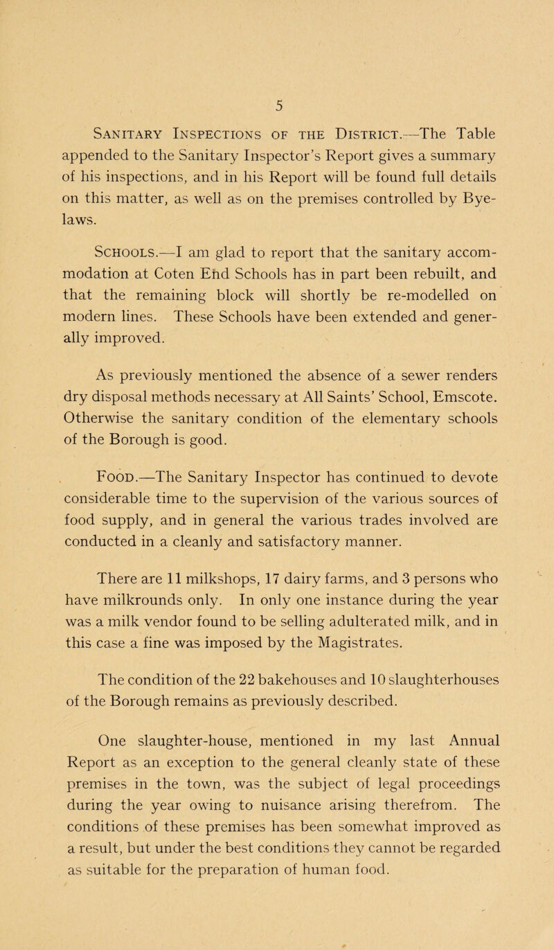 Sanitary Inspections of the District.—The Table appended to the Sanitary Inspector’s Report gives a summary of his inspections, and in his Report will be found full details on this matter, as well as on the premises controlled by Bye¬ laws. Schools.—I am glad to report that the sanitary accom¬ modation at Coten End Schools has in part been rebuilt, and that the remaining block will shortly be re-modelled on modern lines. These Schools have been extended and gener¬ ally improved. As previously mentioned the absence of a sewer renders dry disposal methods necessary at All Saints’ School, Emscote. Otherwise the sanitary condition of the elementary schools of the Borough is good. Food.—The Sanitary Inspector has continued to devote considerable time to the supervision of the various sources of food supply, and in general the various trades involved are conducted in a cleanly and satisfactory manner. There are 11 milkshops, 17 dairy farms, and 3 persons who have milkrounds only. In only one instance during the year was a milk vendor found to be selling adulterated milk, and in this case a fine was imposed by the Magistrates. The condition of the 22 bakehouses and 10 slaughterhouses of the Borough remains as previously described. One slaughter-house, mentioned in my last Annual Report as an exception to the general cleanly state of these premises in the town, was the subject of legal proceedings during the year owing to nuisance arising therefrom. The conditions of these premises has been somewhat improved as a result, but under the best conditions they cannot be regarded as suitable for the preparation of human food.