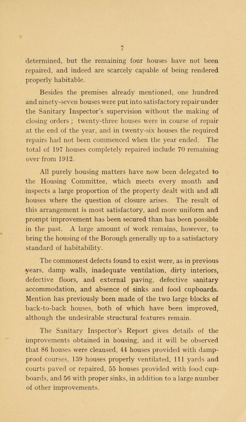 determined, but the remaining four houses have not been repaired, and indeed are scarcely capable of being rendered properly habitable. Besides the premises already mentioned, one hundred and ninety-seven houses were put into satisfactory repair under the Sanitary Inspector’s supervision without the making of closing orders ; twenty-three houses were in course of repair at the end of the year, and in twenty-six houses the required repairs had not been commenced when the year ended. The total of 197 houses completely repaired include 70 remaining over from 1912. All purely housing matters have now been delegated to the Housing Committee, which meets every month and inspects a large proportion of the property dealt with and all houses where the question of closure arises. The result of this arrangement is most satisfactory, and more uniform and prompt improvement has been secured than has been possible in the past. A large amount of work remains, however, to bring the housing of the Borough generally up to a satisfactory standard of habitability. The commonest defects found to exist were, as in previous years, damp walls, inadequate ventilation, dirty interiors, defective floors, and external paving, defective sanitary accommodation, and absence of sinks and food cupboards. Mention has previously been made of the two large blocks of back-to-back houses, both of which have been improved, although the undesirable structural features remain. The Sanitary Inspector’s Report gives details of the improvements obtained in housing, and it will be observed that 86 houses were cleansed, 44 houses provided with damp- proof courses, 139 houses properly ventilated, 111 yards and courts paved or repaired, 55 houses provided with food cup¬ boards, and 56 with proper sinks, in addition to a large number of other improvements.