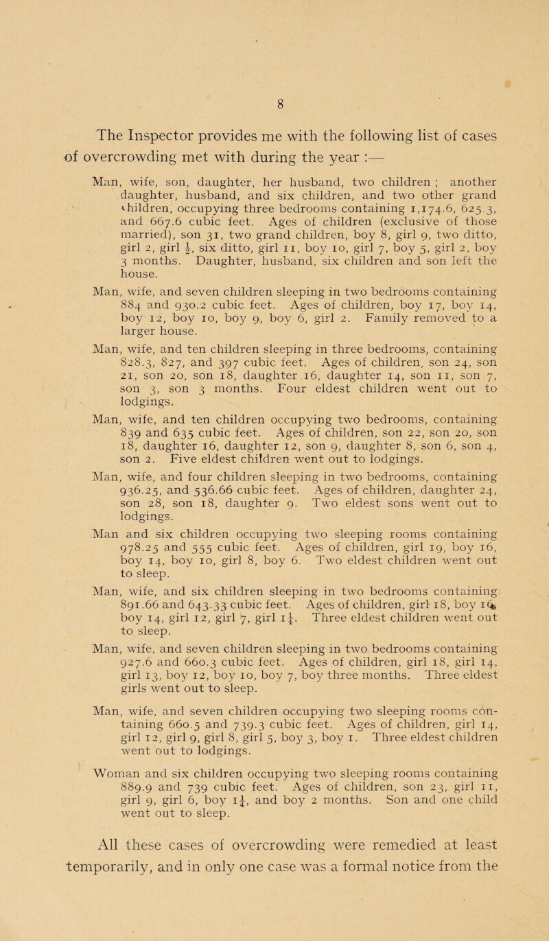 The Inspector provides me with the following list of cases of overcrowding met with during the year :— Man, wife, son, daughter, her husband, two children ; another daughter, husband, and six children, and two other grand children, occupying three bedrooms containing 1,174.6, 625.3, and 667.6 cubic feet. Ages of children (exclusive of those married), son 31, two grand children, boy 8, girl 9, two ditto, girl 2, girl J, six ditto, girl 11, boy 10, girl 7, boy 5, girl 2, boy 3 months. Daughter, husband, six children and son left the house. Man, wife, and seven children sleeping in two bedrooms containing 884 and 930.2 cubic feet. Ages of children, boy 17, boy 14, boy 12, boy 10, boy 9, boy 6, girl 2. Family removed to a larger house. Man, wife, and ten children sleeping in three bedrooms, containing 828.3, 827, and 397 cubic feet. Ages of children, son 24, son 21, son 20, son 18, daughter 16, daughter 14, son 11, son 7, son 3, son 3 months. Four eldest children went out to lodgings. Man, wife, and ten children occupying two bedrooms, containing 839 and 635 cubic feet. Ages of children, son 22, son 20, son 18, daughter 16, daughter 12, son 9, daughter 8, son 6, son 4, son 2. Five eldest children went out to lodgings. Man, wife, and four children sleeping in two bedrooms, containing 936.25, and 536.66 cubic feet. Ages of children, daughter 24, son 28, son 18, daughter 9. Two eldest sons went out to lodgings. Man and six children occupying two sleeping rooms containing 978.25 and 555 cubic feet. Ages of children, girl 19, boy 16, boy 14, boy 10, girl 8, boy 6. Two eldest children went out to sleep. Man, wife, and six children sleeping in two bedrooms containing 891.66 and 643.33 cubic feet. Ages of children, girl 18, boy 1(4 boy 14, girl 12, girl 7, girl ij. Three eldest children went out to sleep. Man, wife, and seven children sleeping in two bedrooms containing 927.6 and 660.3 cubic feet. Ages of children, girl 18, girl 14, girl 13, boy 12, boy 10, boy 7, boy three months. Three eldest girls went out to sleep. Man, wife, and seven children occupying two sleeping rooms con¬ taining 660.5 and 739-3 cubic feet. Ages of children, girl 14, girl 12, girl 9, girl 8, girl 5, bo}? 3, boy 1. Three eldest children went out to lodgings. Woman and six children occupying two sleeping rooms containing 889.9 and 739 cubic feet. Ages of children, son 23, girl 11, girl 9, girl 6, boy i|, and boy 2 months. Son and one child went out to sleep. All these cases of overcrowding were remedied at least temporarily, and in only one case was a formal notice from the
