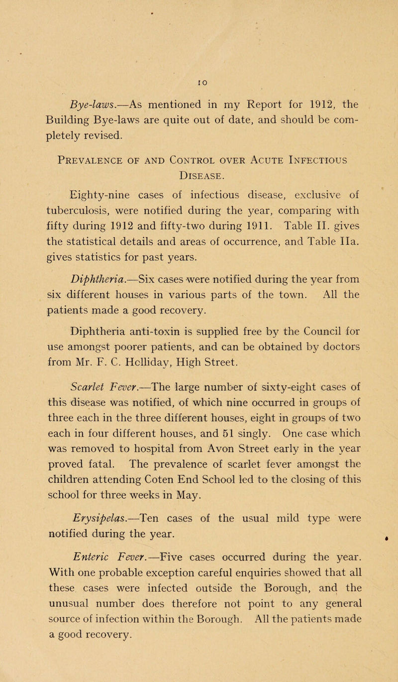 Bye-laws.—As mentioned in my Report for 1912, the Building Bye-laws are quite out of date, and should be com¬ pletely revised. Prevalence of and Control over Acute Infectious Disease. Eighty-nine cases of infectious disease, exclusive of tuberculosis, were notified during the year, comparing with fifty during 1912 and fifty-two during 1911. Table II. gives the statistical details and areas of occurrence, and Table I la. gives statistics for past years. Diphtheria.—Six cases were notified during the year from six different houses in various parts of the town. All the patients made a good recovery. Diphtheria anti-toxin is supplied free by the Council for use amongst poorer patients, and can be obtained by doctors from Mr. F. C. Holliday, High Street. Scarlet Fever.—The large number of sixty-eight cases of this disease was notified, of which nine occurred in groups of three each in the three different houses, eight in groups of two each in four different houses, and 51 singly. One case which was removed to hospital from Avon Street early in the year proved fatal. The prevalence of scarlet fever amongst the children attending Coten End School led to the closing of this school for three weeks in May. Erysipelas.—Ten cases of the usual mild type were notified during the year. Enteric Fever.—Five cases occurred during the year. With one probable exception careful enquiries showed that all these cases were infected outside the Borough, and the unusual number does therefore not point to any general source of infection within the Borough. All the patients made a good recovery.