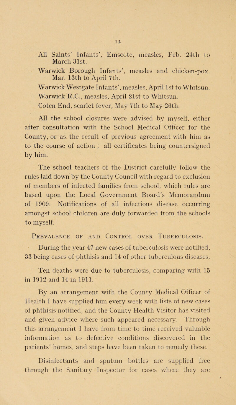 All Saints’ Infants’, Emscote, measles, Feb. 24th to March 31st. Warwick Borough Infants’, measles and chicken-pox. Mar. 13th to April 7th. Warwick Westgate Infants’, measles, April 1st to Whitsun. Warwick R.C., measles, April 21st to Whitsun. Coten End, scarlet fever, May 7th to May 26th. All the school closures were advised by myself, either after consultation with the School Medical Officer for the County, or as the result of previous agreement with him as to the course of action ; all certificates being countersigned by him. The school teachers of the District carefully follow the rules laid down by the County Council with regard to exclusion of members of infected families from school, which rules are based upon the Local Government Board’s Memorandum of 1909. Notifications of all infectious disease occurring amongst school children are duly forwarded from the schools to myself. Prevalence of and Control over Tuberculosis. During the year 47 new cases of tuberculosis were notified, 33 being cases of phthisis and 14 of other tuberculous diseases. Ten deaths were due to tuberculosis, comparing with 15 in 1912 and 14 in 1911. By an arrangement with the County Medical Officer of Health I have supplied him every week with lists of new cases of phthisis notified, and the County Health Visitor has visited and given advice where such appeared necessary. Through this arrangement I have from time to time received valuable information as to defective conditions discovered in the patients’ homes, and steps have been taken to remedy these. Disinfectants and sputum bottles are supplied free through the Sanitary Inspector for cases where they are
