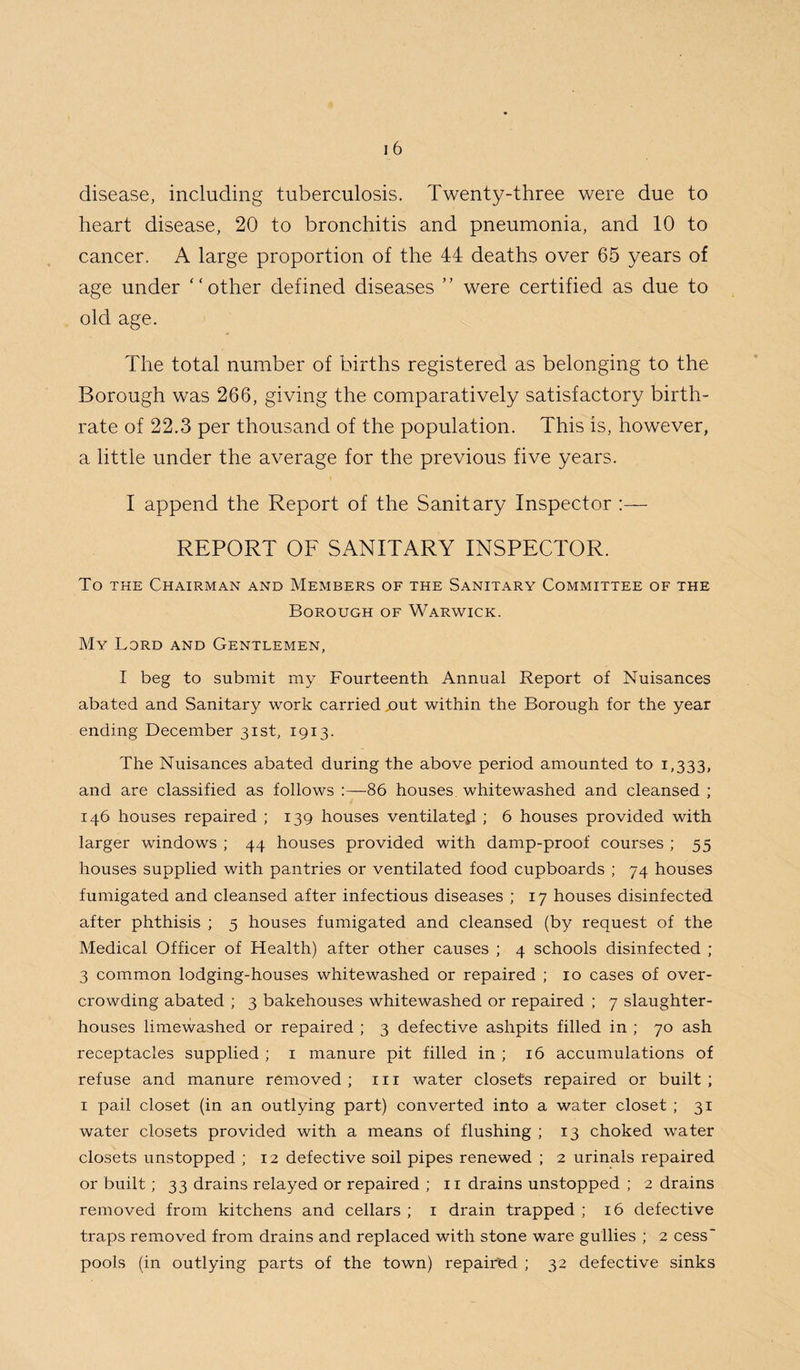 disease, including tuberculosis. Twenty-three were due to heart disease, 20 to bronchitis and pneumonia, and 10 to cancer. A large proportion of the 44 deaths over 65 years of age under “other defined diseases ” were certified as due to old age. The total number of births registered as belonging to the Borough was 266, giving the comparatively satisfactory birth¬ rate of 22.3 per thousand of the population. This is, however, a little under the average for the previous five years. I append the Report of the Sanitary Inspector :— REPORT OF SANITARY INSPECTOR. To the Chairman and Members of the Sanitary Committee of the Borough of Warwick. My Lord and Gentlemen, I beg to submit my Fourteenth Annual Report of Nuisances abated and Sanitary work carried jout within the Borough for the year ending December 31st, 1913. The Nuisances abated during the above period amounted to 1,333, and are classified as follows :—86 houses whitewashed and cleansed ; 146 houses repaired ; 139 houses ventilated ; 6 houses provided with larger windows ; 44 houses provided with damp-proof courses ; 55 houses supplied with pantries or ventilated food cupboards ; 74 houses fumigated and cleansed after infectious diseases ; 17 houses disinfected after phthisis ; 5 houses fumigated and cleansed (by request of the Medical Officer of Health) after other causes ; 4 schools disinfected ; 3 common lodging-houses whitewashed or repaired ; 10 cases of over¬ crowding abated ; 3 bakehouses whitewashed or repaired ; 7 slaughter¬ houses limewashed or repaired ; 3 defective ashpits filled in ; 70 ash receptacles supplied ; 1 manure pit filled in ; 16 accumulations of refuse and manure removed ; 111 water closets repaired or built ; 1 pail closet (in an outlying part) converted into a water closet ; 31 water closets provided with a means of flushing ; 13 choked water closets unstopped ; 12 defective soil pipes renewed ; 2 urinals repaired or built; 33 drains relayed or repaired ; 11 drains unstopped ; 2 drains removed from kitchens and cellars ; 1 drain trapped ; 16 defective traps removed from drains and replaced with stone ware gullies ; 2 cess' pools (in outlying parts of the town) repaired ; 32 defective sinks