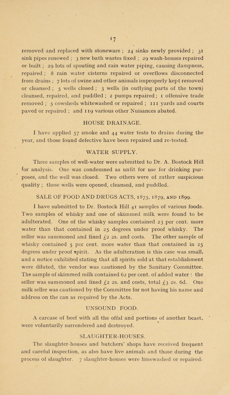 *7 removed and replaced with stoneware ; 24 sinks newly provided ; 31 sink pipes renewed ; 3 new bath wastes fixed ; 29 wash-houses repaired or built; 29 lots of spouting and rain water piping, causing dampness, repaired ; 8 rain water cisterns repaired or overflows disconnected from drains ; 7 lots of swine and other animals improperly kept removed or cleansed ; 5 wells closed ; 3 wells (in outlying parts of the town) cleansed, repaired, and puddled ; 2 pumps repaired; 1 offensive trade removed ; 5 cowsheds whitewashed or repaired ; in yards and courts paved or repaired ; and 119 various other Nuisances abated. HOUSE DRAINAGE. I have applied 57 smoke and 44 water tests to drains during the year, and those found defective have been repaired and re-tested. WATER SUPPLY. Three samples of well-water were submitted to Dr. A. Bostock Hill for analysis. One was condemned as unfit for use for drinking pur¬ poses, and the well was closed. Two others were of rather suspicious quality ; these wells were opened, cleansed, and puddled. SALE OF FOOD AND DRUGS ACTS, 1875, 1879, and 1899. I have submitted to Dr. Bostock Hill 41 samples of various foods. Two samples of whisky and one of skimmed milk were found to be adulterated. One of the whisky samples contained 23 per cent, more water than that contained in 25 degrees under proof whisky. The seller was summoned and fined £2 2s. and costs. The other sample of whisky contained 5 per cent, more water than that contained in 25 degrees under proof spirit. As the adulteration is this case was small, and a notice exhibited stating that all spirits sold at that establishment were diluted, the vendor was cautioned by the Sanitary Committee. The sample of skimmed milk contained 62 per cent, of added water : the seller was summoned and fined £2 2s. and costs, total ^3 2s. 6d. One milk seller was cautioned by the Committee for not having his name and address on the can as required by the Acts. UNSOUND FOOD. A carcase of beef with all the offal and portions of another beast, % were voluntarily surrendered and destroyed. SLAUGHTER-HOUSES. The slaughter-houses and butchers’ shops have received frequent and careful inspection, as also have live animals and those during the