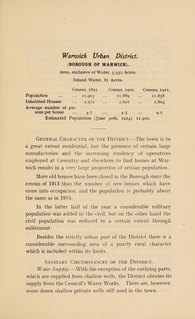 Warwick t/rban District, (BOROUGH OF WARWICK). Area, exclusive of Water, 5,532 Acres. Inland Water, 81 Acres. Census, 1891. Census, 1901. Census, 1911 Population ... 11,903 11,889 11,858 Inhabited Houses 2,572 2,621 2,804 Average number of sons per house per- 4.7 4.5 4.2 Estimated Population (June 30th, 1914), 11,910. General Character of the District.—The town is to a great extent residential, but the presence of certain large manufactories and the increasing tendency of operatives employed at Coventry and elsewhere to find homes at War¬ wick results in a very large proportion of artisan population. More old houses have been closed in the Borough since the census of 1911 than the number of new houses which have come into occupation, and the population is probably about the same as in 1913. In the latter half of the year a considerable military population was added to the civil, but on the other hand the civil population was reduced to a certain extent through enlistment. Besides the strictly urban part of the District there is a considerable surrounding area of a purely rural character which is included within its limits. Sanitary Circumstances of the District. Water Supply.—With the exception of the outlying parts, which are supplied from shallow wells, the District obtains its supply from the Council’s Water Works. There are, however, some dozen shallow private wells still used in the town,
