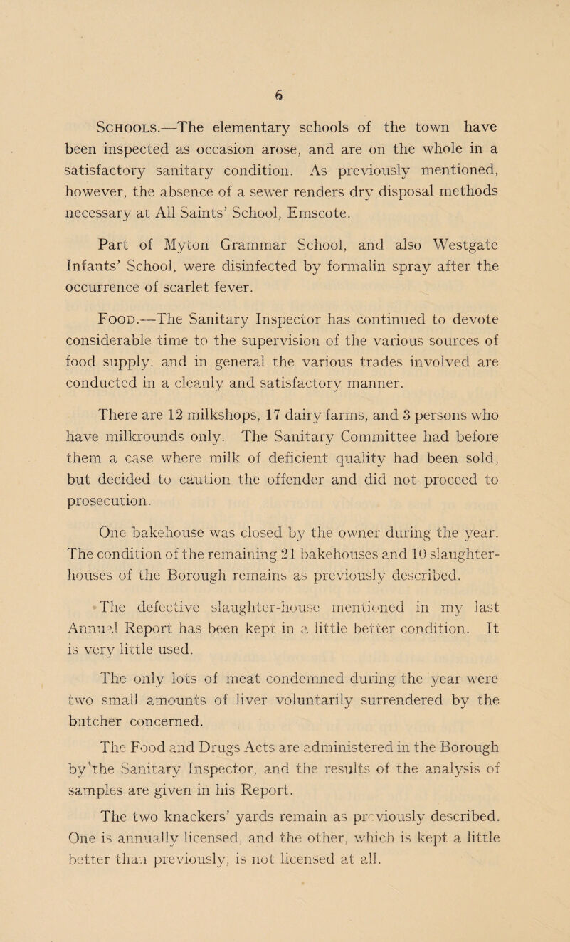 Schools.—The elementary schools of the town have been inspected as occasion arose, and are on the whole in a satisfactory sanitary condition. As previously mentioned, however, the absence of a sewer renders dry disposal methods necessary at All Saints’ School, Emscote. Part of Myton Grammar School, and also Westgate Infants’ School, were disinfected by formalin spray after the occurrence of scarlet fever. Food.—The Sanitary Inspector has continued to devote considerable time to the supervision of the various sources of food supply, and in general the various trades involved are conducted in a cleanly and satisfactory manner. There are 12 milkshops, 17 dairy farms, and 3 persons who have milkrounds only. The Sanitary Committee had before them a case where milk of deficient quality had been sold, but decided to caution the offender and did not proceed to prosecution. One bakehouse was closed by the owner during the year. The condition of the remaining 21 bakehouses and 10 slaughter¬ houses of the Borough remains as previously described. The defective slaughter-house mentioned in my last Annual Report has been kept in a little better condition. It is very little used. The only lots of meat condemned during the year were two small amounts of liver voluntarily surrendered by the butcher concerned. The Food and Drugs Acts are administered in the Borough by ’the Sanitary Inspector, and the results of the analysis of samples are given in his Report. The two knackers’ yards remain as previously described. One is annually licensed, and the other, which is kept a little better than previously, is not licensed at all.