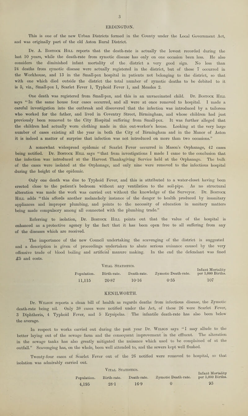 ERD1NGT0N. This is one of the new Urban Districts formed in the County under the Local Government Act, and was originally part of the old Aston Rural District. Dr. A. Bostock Hill reports that the death-rate is actually the lowest recorded during the last 10 years, while the death-rate from zymotic disease has only on one occasion been less. He also considers the diminished infant mortality of the district a very good sign. No less than 24 deaths from zymotic disease were actually registered in the district, but of these 7 occurred in the Workhouse, and 13 in the Small-pox hospital in patients not belonging to the district, so that with one which died outside the district the total number of zymotic deaths to be debited to it is 5, viz., Small-pox 1, Scarlet Fever 1, Typhoid Fever 1, and Measles 2. One death was registered from Small-pox, and this in an unvaccinated child. Dr. Bostock Hill says “ In the same house four cases occurred, and all were at once removed to hospital. I made a careful investigation into the outbreak and discovered that the infection was introduced by a tailoress who worked for the father, and lived in Coventry Street, Birmingham, and whose children had just previously been removed to the City Hospital suffering from Small-pox. It was further alleged that the children had actually worn clothing made in this out-worker’s house. Looking at the very large number of cases existing all the year in both the City of Birmingham and in the Manor of Aston it is indeed a matter of surprise that infection was not introduced on more than two occasions.” A somewhat widespread epidemic of Scarlet Fever occurred in Mason’s Orphanage, 42 cases being notified. Dr. Bostock Hill says “that from investigations I made I came to the conclusion that the infection was introduced at the Harvest Thanksgiving Service held at the Orphanage. The bulk of the cases wrere isolated at the Orphanage, and only nine were removed to the infectious hospital during the height of the epidemic. Only one death was due to Typhoid Fever, and this is attributed to a water-closet having been erected close to the patient’s bedroom without any ventilation to the soil-pipe. As no structural alteration was made the work was carried out without the knowledge of the Surveyor. Dr. Bostock Hill adds “this affords another melancholy instance of the danger to health produced by insanitary appliances and improper plumbing, and points to the necessity of education in sanitary matters being made compulsory among all connected with the plumbing trade.” Referring to isolation, Dr. Bostock Hill points out that the value of the hospital is enhanced as a protective agency by the fact that it has been open free to all suffering from any of the diseases which are received. The importance of the new Council undertaking the scavenging of the district is suggested and a description is given of proceedings undertaken to abate serious nuisance caused by the very offensive trade of blood boiling and artificial manure making. In the end the defendant was fined £5 and costs. Vital Statistics. Population. Birth-rate. Death-rate. 11,115 20-87 10-16 Zymotic Death-rate. 0-35 Infant Mortality per 1,000 Births. 107 KENILWORTH. Dr. Wilson reports a clean bill of health as regards deaths from infectious disease, the Zymotic death-rate being nil. Only 38 cases were notified under the Act, of these 26 were Scarlet Fever, 3 Diphtheria, 4 Typhoid Fever, and 5 Erysipelas. The infantile death-rate has also been below the average. In respect to works carried out during the past year Dr. Wilson says “I may allude to the better laying out of the sewage farm and the consequent improvement in the effluent. The alteration in the sewage tanks has also greatly mitigated the nuisance which used to be complained of at the outfall.” Scavenging has, on the whole, been well attended to, and the sewers kept well flushed. Twenty-four cases of Scarlet Fever out of the 26 notified were removed to hospital, so that isolation was admirably carried out. Population. Vital Statistics. Birth-rate. Death-rate. Zymotic Death-rate. Infant Mortality per 1,000 Births. 4,195 28-1 16-9 0 93