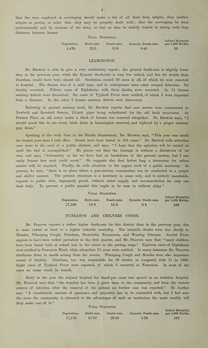 that the men employed in scavenging should make a list of all these deep ashpits, deep midden ashpits or privies, in order that they may be properly dealt with; that the scavenging be done systematically and by sections of the town, so that no time be unduly wasted in taking carts long distances between houses. Vital Statistics. Population. 4,430 Birth-rate. 22-5 Death-rate. 12-6 Infant Mortality Zymotic Death-rate. per 1,000 Births. 0-45 50 LEAMINGTON. Dr. Browne is able to give a very satisfactory report; the general death-rate is slightly lower than in the previous year, while the Zymotic death-rate is very low indeed, and but for deaths from Diarrhoea would have been almost nil. Scarlatina caused 55 cases in all, of which 44 were removed to hospital. The disease was of a mild type, and in consequence some cases escaped detection. No fatality occurred. Fifteen cases of Diphtheria, with three deaths, were recorded. In 11 houses sanitary defects were discovered. Six cases of Typhoid Fever were notified, of which 3 were imported from a distance. In the other 3 houses sanitary defects were discovered. Deferring to general sanitary work, Dr. Browne reports that new sewers were constructed in Newbold and Kosefield Streets, 12-inch pipes being substituted for the old brick structures. At Dormer Place an old sewer under a block of houses was removed altogether. Dr. Browne says, “ I should much like to see every brick drain in Leamington removed, and replaced by a proper sanitary pipe drain.” Speaking of the work done in the Health Department, Dr. Browne says, “ This year was much the busiest year since I took office. Drains have been tested in 319 cases.” Dr. Browne calls attention once more to the need of a public abattoir, and says, “ I hope that the agitation will be carried on until the fact is accomplished.” He points out that the borough is without a disinfector of its own, and says, “ fortunately so far we have had no breakdown of the present system, but I can easily foresee how such could occur.” He suggests also that before long a destructor for refuse matter will be required. Finally, he calls attention to the urgent need of a public mortuary. At present, he says, “there is no place where a post-mortem examination can be conducted in a proper and skilful manner. The present structure is a mortuary in name only, and is entirely unsuitable, exposed to public view, improperly paved, without water supply, and accommodation for only one dead body. To prevent a public scandal this ought to be seen to without delay.” Vital Statistics. Population. Birth-rate. Death-rate. 27,320 19-9 14-0 Infant Mortality Zymotic Death-rate. per 1,000 Births. 0-4 106 NUNEATON AND CHILVERS COTON. Mr. Peacock reports a rather higher death-rate for this district than in the previous year, due to some extent at least to a higher infantile mortality. The infantile deaths were due chiefly to Measles, Whooping Cough, Diarrhoea, Bronchitis, Pneumonia, and Wasting Diseases. Scarlet Fever appears to have been rather prevalent in the first quarter, and Mr. Peacock says that “ many children have been found both at school and in the street in the peeling stage.” Eighteen cases of Diphtheria were notified in Nuneaton Ward, while altogether 78 cases were notified. In many instances Mr. Peacock attributes these to smells arising from the sewers. Whooping Cough and Measles were also important causes of fatality. Diarrhoea, too, was responsible for 28 deaths, as compared with 11 in 1896. Eight cases of Typhoid Fever were reported, of which 6 occurred at Nuneaton. In most of the cases no cause could be traced. Early in the year the original hospital for Small-pox cases was opened as an isolation hospital. Mr. Peacock says that “ the hospital has been a great boon to the community, and from the various centres of infection after the removal of the patient no further case was reported.” He further says “A considerable amount of ignorance and prejudice has to be contended with, but I feel sure the more the community is educated to the advantages of such an institution the more readily will they make use of it.” Vital Statistics. Infant Mortality Population. Birth-rate. Death-rate. Zymotic Death-rate. per 1,000 Births. 17,716 41-57 20-38 4-39 182