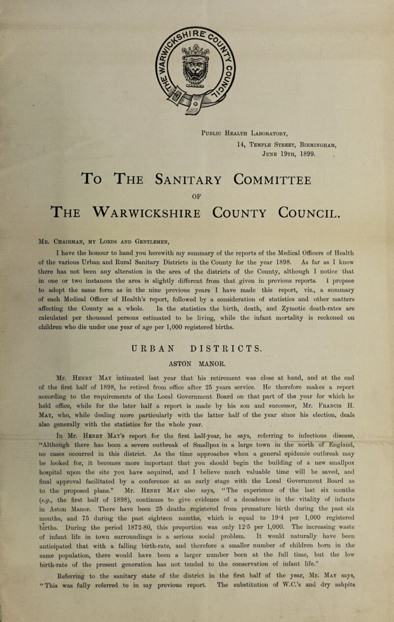 Public Health Laboratory, 14, Temple Street, June 19th, Birmingham, 1899. To The Sanitary Committee OF The Warwickshire County Council. Mr. Chairman, my Lords and Gentlemen, I have the honour to hand you herewith my summary of the reports of the Medical Officers of Health of the various Urban and Rural Sanitary Districts in the County for the year 1898. As far as I know there has not been any alteration in the area of the districts of the County, although I notice that in one or two instances the area is slightly different from that given in previous reports. 1 propose to adopt the same form as in the nine previous years I have made this report, viz., a summary of each Medical Officer of Health’s report, followed by a consideration of statistics and other matters affecting the County as a whole. In the statistics the birth, death, and Zymotic death-rates are calculated per thousand persons estimated to be living, while the infant mortality is reckoned on children who die under one year of age per 1,000 registered births. URBAN DISTRICTS. ASTON MANOR. Mr. Henry May intimated last year that his retirement was close at hand, and at the end of the first half of 1898, he retired from office after 25 years service. He therefore makes a report according to the requirements of the Local Government Board on that part of the year for which he held office, while for the later half a report is made by his son and successor, Mr. Francis H. May, who, while dealing more particularly with the latter half of the year since his election, deals also generally with the statistics for the whole year. In Mr. Henry May’s report for the first half-year, he says, referring to infectious disease, “Although there has been a severe outbreak of Smallpox in a large town in the north of England, no cases occurred in this district. As the time approaches when a general epidemic outbreak may be looked for, it becomes more important that you should begin the building of a new smallpox hospital upon the site you have acquired, and I believe much valuable time will be saved, and final approval facilitated by a conference at an early stage with the Local Government Board as to the proposed plans.” Mr. Henry May also says, “The experience of the last six months (e.g., the first half of 1898), continues to give evidence of a decadence in the vitality of infants in Aston Manor. There have been 25 deaths registered from premature birth during the past six months, and 75 during the past eighteen months, which is equal to 19 *4 per 1,000 registered births. During the period 1872-80, this proportion was only 12-5 per 1,000. The increasing waste of infant life in town surroundings is a serious social problem. It would naturally have been anticipated that with a falling birth-rate, and therefore a smaller number of children born in the same population, there would have been a larger number born at the full time, but the low birth-rate of the present generation has not tended to the conservation of infant life.” Referring to the sanitary state of the district in the first half of the year, Mr. May says, “ This was fully referred to in my previous report. The substitution of W.C.’s and dry ashpits