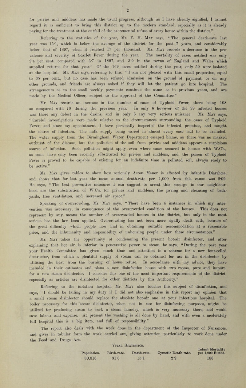 for privies and middens has made the usual progress, although as I have already signified, I cannot regard it as sufficient to bring this district up to the modern standard, especially as it is already paying for the treatment at the outfall of the excremental refuse of every house within the district.” Referring to the statistics of the year, Mr. F. H. May says, “ The general death-rate last year was 15T, which is below the average of the district for the past 7 years, and considerably below that of 1897, when it reached 17 per thousand. Mr. May records a decrease in the pre¬ valence and severity of Scarlet Fever during the year. The mortality of cases notified was only 2-4 per cent, compared with 3-7 in 1897, and 3'9 in the towns of England and Wales which supplied returns for that year.” Of the 169 cases notified during the year, only 59 were isolated at the hospital. Mr. May says, referring to this, “ I am not pleased with this small proportion, equal to 35 per cent., but no case has been refused admission on the ground of payment, or on any other grounds, and friends are always asked if they will let the patient go into hospital. The arrangements as to the small weekly payments continue the same as in previous years, and are made by the Medical Officer, subject to the approval of the Committee.” Mr. May records an increase in the number of cases of Typhoid Fever, there being 108 as compared with 78 during the previous year. In only 6 however of the 99 infected houses was there any defect in the drains, and in only 6 any very serious nuisance. Mr. May says, “ Careful investigations were made relative to the circumstances surrounding the cases of Typhoid Fever, and since my appointment I have personally inspected the infected premises, and sought the source of infection. The milk supply being varied in almost every case had to be excluded. The water supply from the Birmingham Water Department escaped blame, as there was no marked outburst of the disease, but the pollution of the soil from privies and middens appears a suspicious source of infection. Such pollution might apply -even where cases occured in houses with W.C’s., as some have only been recently substituted for privies and middens, and the poison of Typhoid Fever is proved to be capable of existing for an indefinite time in polluted soil, always ready to be active.” Mr. May gives tables to show how seriously Aston Manor is affected by infantile Diarrhoea, and shows that for last year the mean annual death-rate per 1,000 from this cause was 2-09. He says, “ The best preventive measures I can suggest to arrest this scourge in our neighbour¬ hood are the substitution of W.C’s. for privies and middens, the paving and cleansing of back¬ yards, free ventilation, and increased air space.” Speaking of overcrowding, Mr. May says, “ There have been 4 instances in which my inter¬ vention was necessary, in consequence of the overcrowded condition of the houses. This does not represent by any means the number of overcrowded houses in the district, but only in the most serious has the law been applied. Overcrowding has not been more rigidly dealt with, because of the great difficulty which people now find in obtaining suitable accommodation at a reasonable price, and the inhumanity and impossibility of unhousing people under these circumstances.” Mr. May takes the opportunity of condemning the present hot-air disinfector, and after explaining that hot air is inferior in penetrative power to steam, he says, “ During the past year your Health Committee has given much time and attention to a scheme for a new four-celled destructor, from which a plentiful supply of steam can be obtained for use in the disinfector by utilising the heat from the burning of house refuse. In accordance with my advice, they have included in their estimates and plans a new disinfection house with two rooms, pure and impure, for a new steam disinfector. I consider this one of the most important requirements of the district, especially as articles are disinfected for other districts by this Authority.” Referring to the isolation hospital, Mr. May also touches this subject of disinfection, and says, “ I should be failing in my duty if I did not also emphasise in this report my opinion that a small steam disinfector should replace the obsolete hot-air one at your infectious hospital. The boiler necessary for this steam disinfector, when not in use for disinfecting purposes, might be utilized for producing steam to work a steam laundry, which is very necessary there, and would save labour and expense. At present the washing is all done by hand, and with even a moderately full hospital this is a big item, and full of responsibility.” The report also deals with the work done in the department of the Inspector of Nuisances, and gives in tabular form the work carried out, giving attention particularly to work done tinder the Food and Drugs Act. Vital Statistics. Population. Birth-rate. Death-rate. Zymotic Death-rate. 80,016 31-6 15-1 2-9 Infant Mortality per 1,000 Births. 186