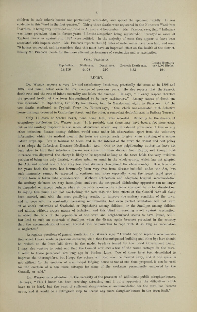 children in each other’s houses was particularly noticeable, and spread the epidemic rapidly. It was epidemic in this Ward in the first quarter.” Thirty-three deaths were registered in the Nuneaton Ward from Diarrhoea, it being very prevalent and fatal in August and September. Mr. Peacock says, that “ Influenza was more prevalent than in former years, 6 deaths altogether being registered.” Twenty-five cases of Typhoid Fever as against 8 in 1897 were notified. In the majority of cases they appear to have been associated with impure water. Mr. Peacock reports that 3^ miles of water mains have been laid, and some 70 houses connected, and he considers that this must have an improved effect on the health of the district. Finally Mr. Peacock pleads for the more efficient performance of vaccination and re-vaccination. Vital Statistics. Infant Mortality Birtli-rate. Death-rate. Zymotic Death-rate. per 1,000 Births. 4A08 22-1 6-33 194 RUGBY. Dr. Wilson reports a very low and satisfactory death-rate, practically the same as in 1896 and 1897, and much below even the low average of previous years. He also reports that the Zymotic death-rate and the rate of infant mortality are below the average. He says, “ In every respect therefore the general health of the town has continued to be very satisfactory.” Among causes of death one was attributed to Diphtheria, two to Typhoid Fever, four to Measles and eight to Diarrhoea. Of the two deaths attributed to Typhoid Fever Dr. Wilson says, “One which was associated with defective house drainage occurred in Cambridge Street, and the other, a somewhat doubtful case, in Railway Terrace.” Only 11 cases of Scarlet Fever, none being fatal, were recorded. Referring to the absence of compulsory notification Dr. Wilson says, “It is probable that there may have been a few more cases, but as the sanitary inspector is also school attendance officer, any threatened prevalence of this or any other infectious disease among children would come under his observation, apart from the voluntary information which the medical men in the town are always ready to give when anything of a serious nature crops up. But in fairness to them and in the interest of the town the wisest and best policy is to adopt the Infectious Diseases Notification Act. One or two neighbouring authorities have not been slow to hint that infectious disease was spread in their district from Rugby, and though that inference was disproved the charge is likely to be repeated so long as the town holds the very invidious position of being the only district, whether urban or rural, in the whole county, which has not adopted the Act, and indeed one of the very few such districts throughout the whole country. It is . true that for years back the town has fortunately been very free from diseases included under the Act, but such immunity cannot be expected to continue, and more especially when the recent rapid growth of the town is taken into consideration. Without notification and adequate hospital accommodation the sanitary defences are very incomplete, and even the antiquated disinfecting apparatus can no longer be depended on, except perhaps when it burns or scorches the articles conveyed to it for disinfection. In saying this much I am not overlooking the fact that the best efforts of the Council have all along been exerted, and with the most gratifying results, to improve the sanitary condition of the town, and to cope with its constantly increasing requirements, but even perfect sanitation will not ward off or check outbreaks of Scarlatina or Diphtheria among children, or the Smallpox among children and adults, without proper means of isolation, and this blind unreasoning revolt against vaccination, in which the bulk of the population of the town and neighbourhood seems to have joined, will I fear lead to such an outbreak of Smallpox when the disease again becomes prevalent in the country that the accommodation of the old hospital will be powerless to cope with it so long as vaccination is neglected.” As regards questions of general sanitation Dr. Wilson says, “I would beg to repeat a recommenda¬ tion which I have made on previous occasions, viz. : that the antiquated building and other bye-laws should be revised on the lines laid down in the model bye-laws issued by the Local Government Board. I may also venture to point out that the Council now own a few of the worst cottages in the town. I refer to those purchased not long ago in Pinders Lane. Two of these have been demolished to improve the thoroughfare, but I hope the others will also soon be cleared away, and if the space is not utilized for the erection of a municipal lodging house as was at one time proposed, it con be used for the erection of a few more cottages for some of the workmen permanently employed by the Council, or sold.” Dr. Wilson calls attention to the necessity of the provision of additional public slaughter-houses. He says, “This I know has been receiving attention, and I quite appreciate the difficulties which have to be faced, but the want of sufficient slaughter-house accommodation for the town has become acute, and it would be a retrograde step to license any more slaughter-houses in the town itself.” Population. 18,116