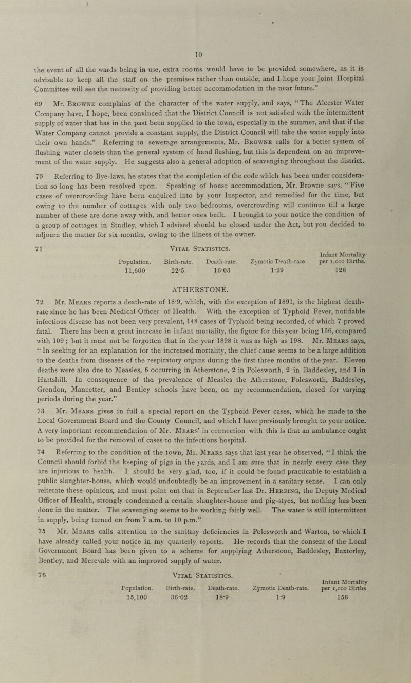 the event of all the wards being in use, extra rooms would have to be provided somewhere, as it is advisable to keep all the staff on the premises rather than outside, and I hope your Joint Hospital Committee will see the necessity of providing better accommodation in the near future.” 69 Mr. Browne complains of the character of the water supply, and says, “ The Alcester Water Company have, I hope, been convinced that the District Council is not satisfied with the intermittent supply of water that has in the past been supplied to the town, especially in the summer, and that if the Water Company cannot provide a constant supply, the District Council will take the water supply into their own hands.” Referring to sewerage arrangements, Mr. Browne calls for a better system of flushing water closets than the general system of hand flushing, but this is dependent on an improve¬ ment of the water supply. He suggests also a general adoption of scavenging throughout the district. 70 Referring to Bye-laws, he states that the completion of the code which has been under considera¬ tion so long has been resolved upon. Speaking of house accommodation, Mr. Browne says, “Five cases of overcrowding have been enquired into by your Inspector, and remedied for the time, but owing to the number of cottages with only two bedrooms, overcrowding will continue till a large number of these are done away with, and better ones built. I brought to your notice the condition of a group of cottages in Studley, which I advised should be closed under the Act, but you decided to adjourn the matter for six months, owing to the illness of the owner. 71 Vital Statistics. Population. Birth-rate. Death-rate. 11,600 22-5 16-03 Infant Mortality Zymotic Death-rate. per i,ooo Births. 1-29 126 ATHERSTONE. 72 Mr. Mears reports a death-rate of 18-9, which, with the exception of 1891, is the highest death- rate since he has been Medical Officer of Health. With the exception of Typhoid Fever, notifiable infectious disease has not been very prevalent, 148 cases of Typhoid being recorded, of which 7 proved fatal. There has been a great increase in infant mortality, the figure for this year being 156, compared with 109 ; but it must not be forgotten that in the year 1898 it was as high as 198. Mr. Mears says, “ In seeking for an explanation for the increased mortality, the chief cause seems to be a large addition to the deaths from diseases of the respiratory organs during the first three months of the year. Eleven deaths were also due to Measles, 6 occurring in Atherstone, 2 in Polesworth, 2 in Baddesley, and 1 in Hartshill. In consequence of the prevalence of Measles the Atherstone, Polesworth, Baddesley, Grendon, Mancetter, and Bentley schools have been, on my recommendation, closed for varying periods during the year.” 73 Mr. Mears gives in full a special report on the Typhoid Fever cases, which he made to the Local Government Board and the County Council, and which I have previously brought to your notice. A very important recommendation of Mr. Mears’ in connection with this is that an ambulance ought to be provided for the removal of cases to the infectious hospital. 74 Referring to the condition of the town, Mr. Mears says that last year he observed, “I think the Council should forbid the keeping of pigs in the yards, and I am sure that in nearly every case they are injurious to health. I should be very glad, too, if it could be found practicable to establish a public slaughter-house, which would undoubtedly be an improvement in a sanitary sense. I can only reiterate these opinions, and must point out that in September last Dr. Herring, the Deputy Medical Officer of Health, strongly condemned a certain slaughter-house and pig-styes, but nothing has been done in the matter. The scavenging seems to be working fairly well. The water is still intermittent in supply, being turned on from 7 a.m. to 10 p.m.” 75 Mr. Mears calls attention to the sanitary deficiencies in Polesworth and Warton, to which I have already called your notice in my quarterly reports. He records that the consent of the Local Government Board has been given to a scheme for supplying Atherstone, Baddesley, Baxterley, Bentley, and Merevale with an improved supply of water. 76 Vital Statistics. Population. Birth-rate. Death-rate. 15,100 36-02 18-9 Infant Mortality Zymotic Death-rate. per i,ooo Births 1-9 156