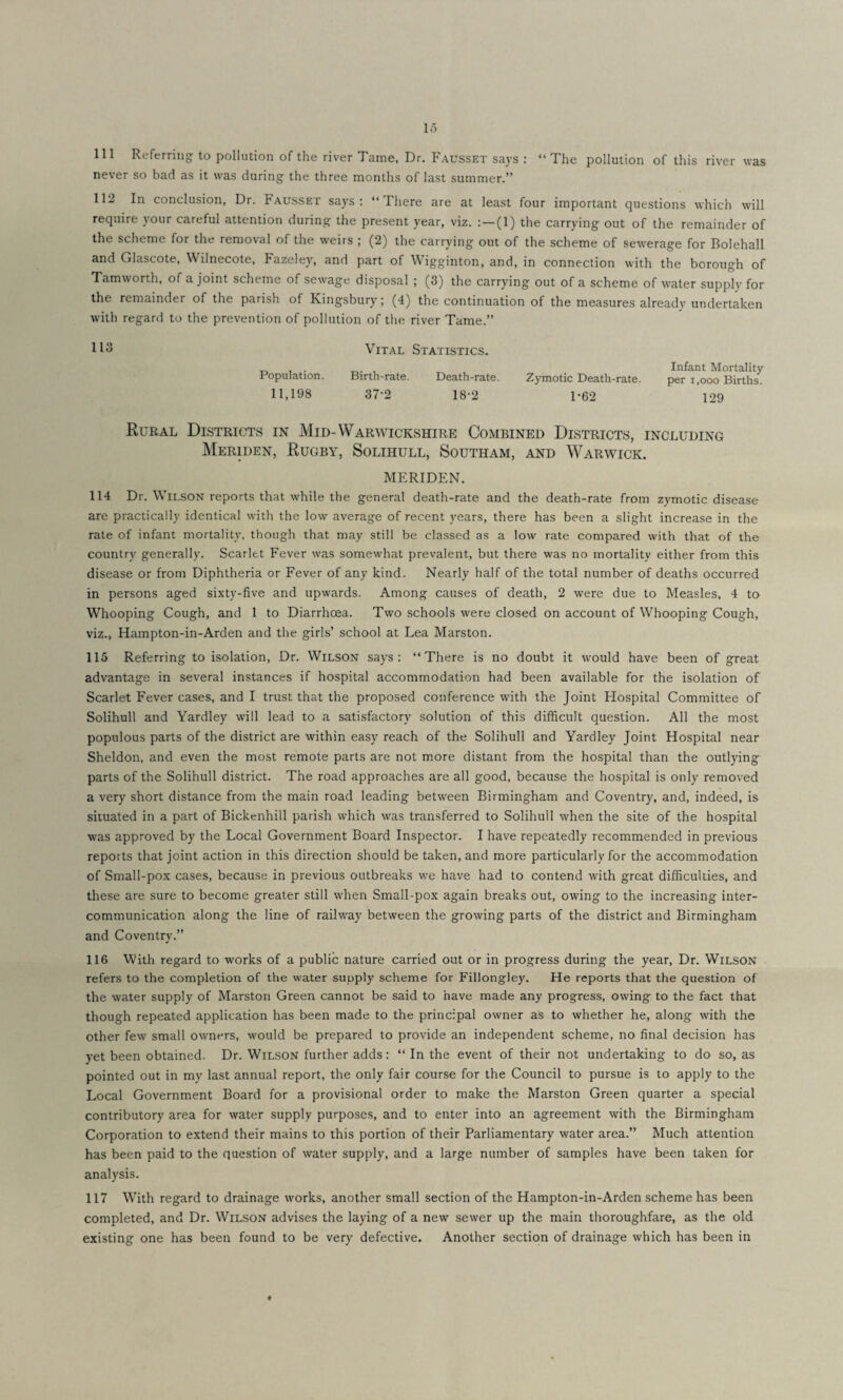 lo 111 Referring to pollution of the river Tame, Dr. Fausset says : “ The pollution of this river was never so bad as it was during the three months of last summer.” 112 In conclusion, Dr. Fausset says: “There are at least four important questions which will require your careful attention during the present year, viz. (1) the carrying out of the remainder of the scheme for the removal of the weirs ; (2) the carrying out of the scheme of sewerage for Bolehall and Glascote, Wilnecote, Fazeley, and part of Wigginton, and, in connection with the borough of Tamworth, of a joint scheme of sewage disposal ; (3) the carrying out of a scheme of water supply for the remainder of the parish of Kingsbury; (4) the continuation of the measures already undertaken with regard to the prevention of pollution of the river Tame.” 113 Vital Statistics. Population. Birth-rate. Death-rate. 11,198 37-2 18-2 Infant Mortality Zymotic Death-rate. per i,ooo Births. 1-62 129 Rural Districts in Mid-Warwickshire Combined Districts, including Meriden, Rugby, Solihull, Southam, and Warwick. MERIDEN. 114 Dr. Wilson reports that while the general death-rate and the death-rate from zymotic disease are practically identical with the low average of recent years, there has been a slight increase in the rate of infant mortality, though that may still be classed as a low rate compared with that of the country generally. Scarlet Fever was somewhat prevalent, but there was no mortality either from this disease or from Diphtheria or Fever of any kind. Nearly half of the total number of deaths occurred in persons aged sixty-five and upwards. Among causes of death, 2 were due to Measles, 4 to Whooping Cough, and 1 to Diarrhoea. Two schools were closed on account of Whooping Cough, viz., Hampton-in-Arden and the girls’ school at Lea Marston. 115 Referring to isolation, Dr. Wilson says: “There is no doubt it would have been of great advantage in several instances if hospital accommodation had been available for the isolation of Scarlet Fever cases, and I trust, that the proposed conference with the Joint Hospital Committee of Solihull and Yardley will lead to a satisfactory solution of this difficult question. All the most populous parts of the district are within easy reach of the Solihull and Yardley Joint Hospital near Sheldon, and even the most remote parts are not more distant from the hospital than the outlying parts of the Solihull district. The road approaches are all good, because the hospital is only removed a very short distance from the main road leading between Birmingham and Coventry, and, indeed, is situated in a part of Bickenhill parish which was transferred to Solihull when the site of the hospital was approved by the Local Government Board Inspector. I have repeatedly recommended in previous reports that joint action in this direction should be taken, and more particularly for the accommodation of Small-pox cases, because in previous outbreaks we have had to contend with great difficulties, and these are sure to become greater still when Small-pox again breaks out, owing to the increasing inter¬ communication along the line of railway between the growing parts of the district and Birmingham and Coventry.” 116 With regard to works of a public nature carried out or in progress during the year, Dr. Wilson refers to the completion of the water supply scheme for Fillongley. He reports that the question of the water supply of Marston Green cannot be said to have made any progress, owing to the fact that though repeated application has been made to the principal owner as to whether he, along with the other few small owners, would be prepared to provide an independent scheme, no final decision has yet been obtained. Dr. Wilson further adds: “ In the event of their not undertaking to do so, as pointed out in my last annual report, the only fair course for the Council to pursue is to apply to the Local Government Board for a provisional order to make the Marston Green quarter a special contributory area for water supply purposes, and to enter into an agreement with the Birmingham Corporation to extend their mains to this portion of their Parliamentary water area.” Much attention has been paid to the question of water supply, and a large number of samples have been taken for analysis. 117 With regard to drainage works, another small section of the Hampton-in-Arden scheme has been completed, and Dr. Wilson advises the laying of a new sewer up the main thoroughfare, as the old existing one has been found to be very defective. Another section of drainage which has been in •*