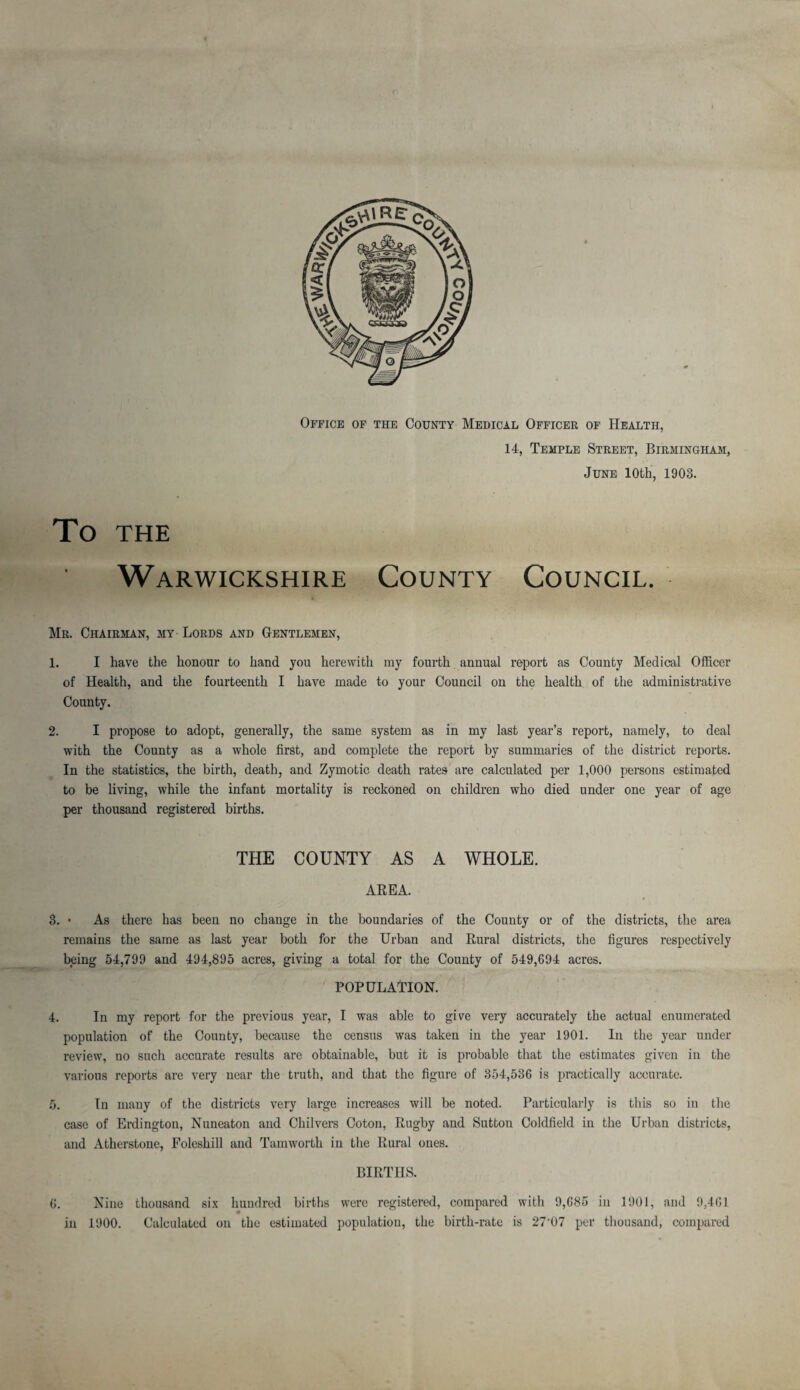 Office of the County Medical Officer of Health, 14, Temple Street, Birmingham, June 10th, 1903. To THE Warwickshire County Council. * Mr. Chairman, my Lords and Gentlemen, 1. I have the honour to hand you herewith my fourth annual report as County Medical Officer of Health, and the fourteenth I have made to your Council on the health of the administrative County. 2. I propose to adopt, generally, the same system as in my last year’s report, namely, to deal with the County as a whole first, and complete the report by summaries of the district reports. In the statistics, the birth, death, and Zymotic death rates are calculated per 1,000 persons estimated to be living, while the infant mortality is reckoned on children who died under one year of age per thousand registered births. THE COUNTY AS A WHOLE. AREA. 3. • As there has been no change in the boundaries of the County or of the districts, the area remains the same as last year both for the Urban and Rural districts, the figures respectively being 54,799 and 494,895 acres, giving a total for the County of 549,694 acres. POPULATION. 4. In my report for the pi'evious year, I was able to give very accurately the actual enumerated population of the County, because the census was taken in the year 1901. In the year under review, no such accurate results are obtainable, but it is probable that the estimates given in the various reports are very near the truth, and that the figure of 354,536 is practically accurate. 5. In many of the districts very large increases will be noted. Particularly is this so in the case of Erdington, Nuneaton and Chilvers Coton, Rugby and Sutton Coldfield in the Urban districts, and Atherstonc, Foleshill and Tamworth in the Rural ones. BIRTHS. 6. Nine thousand six hundred births were registered, compared with 9,685 in 1901, and 9,461 9 in 1900. Calculated on the estimated population, the birth-rate is 27’07 per thousand, compared