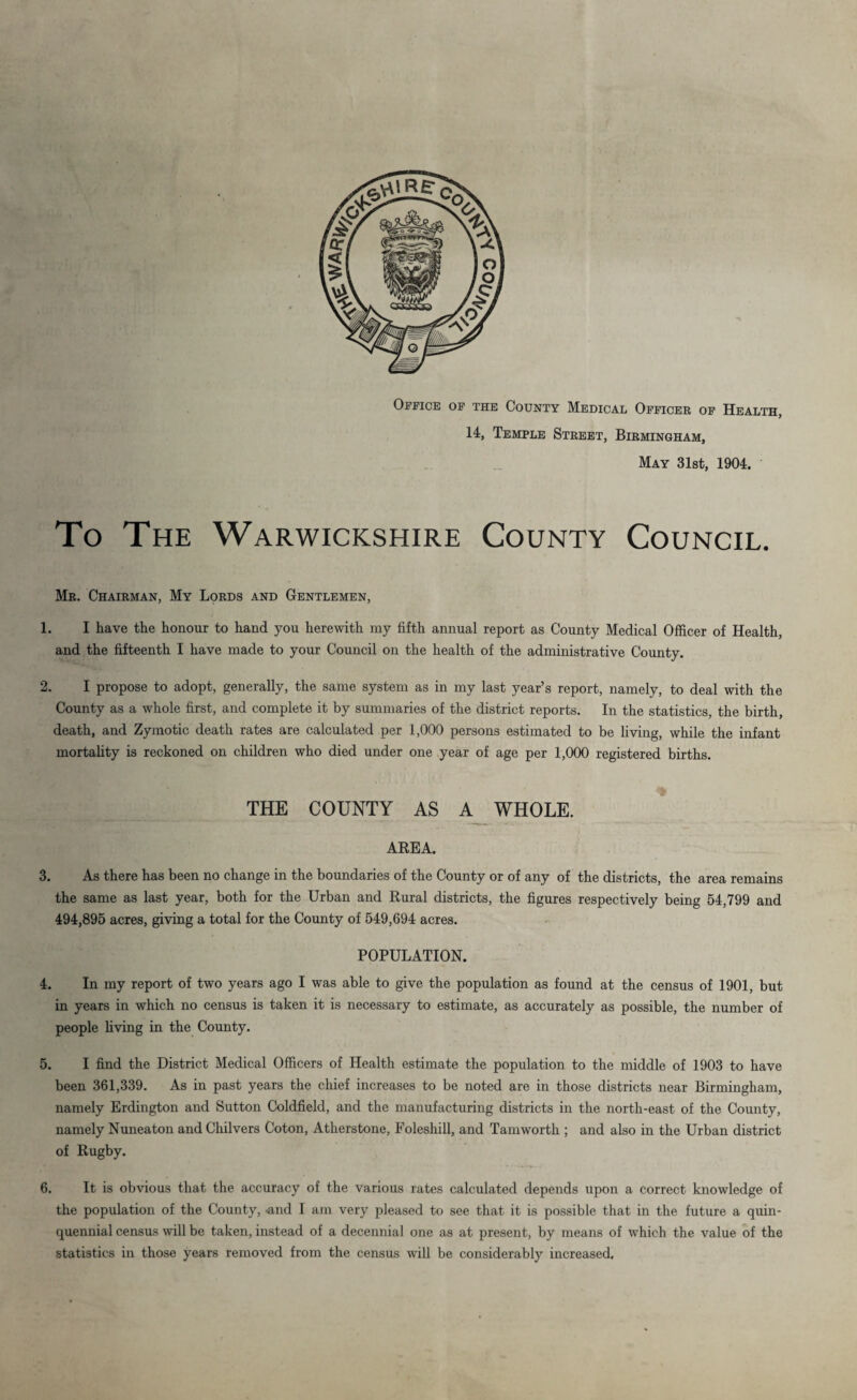 Office of the County Medical Officer of Health, 14, Temple Street, Birmingham, May 31st, 1904. To The Warwickshire County Council. Mr. Chairman, My Lords and Gentlemen, 1. I have the honour to hand you herewith my fifth annual report as County Medical Officer of Health, and the fifteenth I have made to your Council on the health of the administrative County. 2. I propose to adopt, generally, the same system as in my last year’s report, namely, to deal with the County as a whole first, and complete it by summaries of the district reports. In the statistics, the birth, death, and Zymotic death rates are calculated per 1,000 persons estimated to be living, while the infant mortality is reckoned on children who died under one year of age per 1,000 registered births. THE COUNTY AS A WHOLE. AREA. 3. As there has been no change in the boundaries of the County or of any of the districts, the area remains the same as last year, both for the Urban and Rural districts, the figures respectively being 54,799 and 494,895 acres, giving a total for the County of 549,694 acres. POPULATION. 4. In my report of two years ago I was able to give the population as found at the census of 1901, but in years in which no census is taken it is necessary to estimate, as accurately as possible, the number of people living in the County. 5. I find the District Medical Officers of Health estimate the population to the middle of 1903 to have been 361,339. As in past years the chief increases to be noted are in those districts near Birmingham, namely Erdington and Sutton Coldfield, and the manufacturing districts in the north-east of the County, namely Nuneaton and Chilvers Coton, Atherstone, Foleshill, and Tamworth ; and also in the Urban district of Rugby. 6. It is obvious that the accuracy of the various rates calculated depends upon a correct knowledge of the population of the County, .and I am very pleased to see that it is possible that in the future a quin¬ quennial census will be taken, instead of a decennial one as at present, by means of which the value of the statistics in those years removed from the census will be considerably increased.