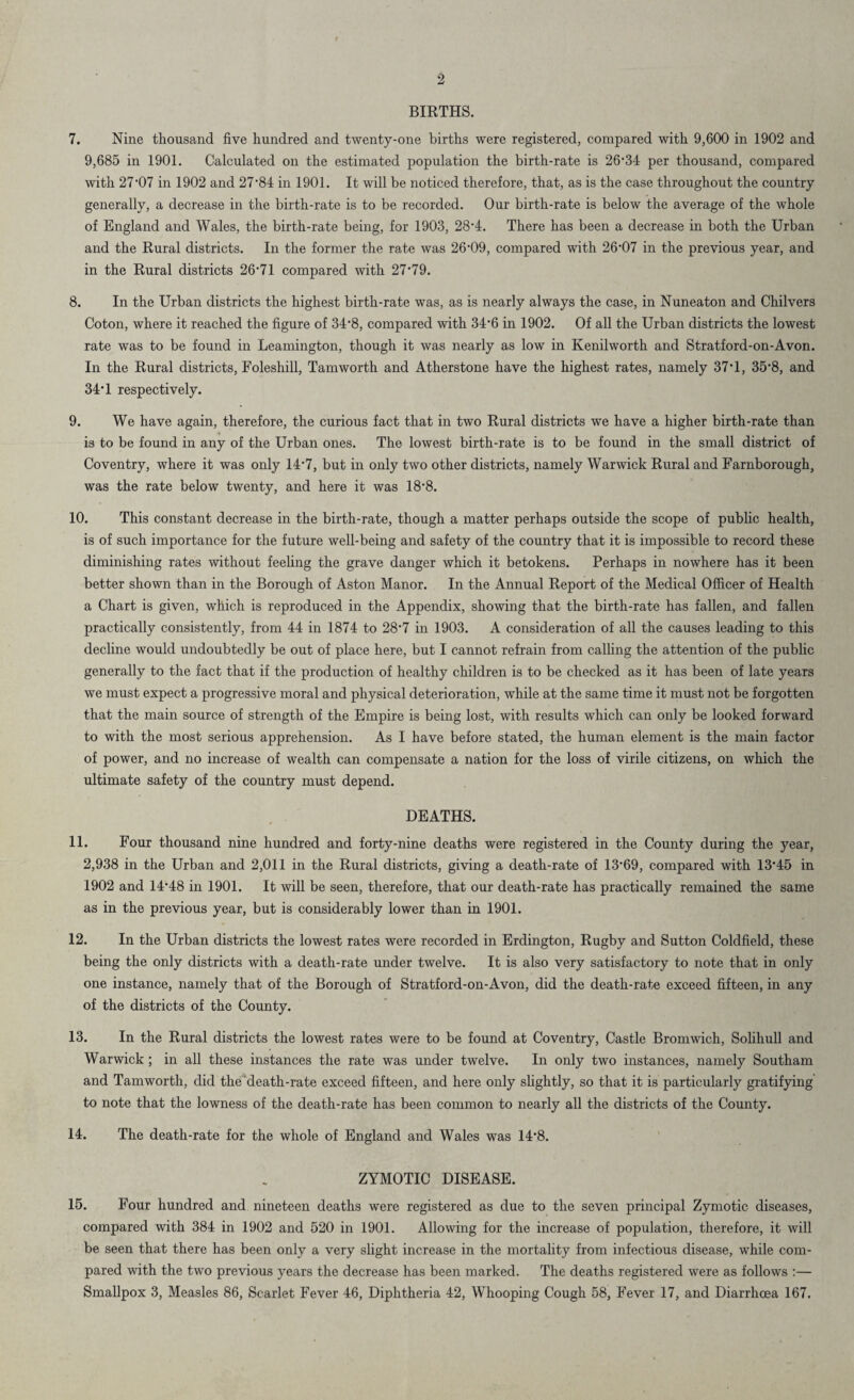 9 BIRTHS. 7. Nine thousand five hundred and twenty-one births were registered, compared with 9,600 in 1902 and 9,685 in 1901. Calculated on the estimated population the birth-rate is 26*34 per thousand, compared with 27*07 in 1902 and 27*84 in 1901. It will be noticed therefore, that, as is the case throughout the country generally, a decrease in the birth-rate is to be recorded. Our birth-rate is below the average of the whole of England and Wales, the birth-rate being, for 1903, 28*4. There has been a decrease in both the Urban and the Rural districts. In the former the rate was 26*09, compared with 2607 in the previous year, and in the Rural districts 26*71 compared with 27*79. 8. In the Urban districts the highest birth-rate was, as is nearly always the case, in Nuneaton and Chilvers Coton, where it reached the figure of 34*8, compared with 340 in 1902. Of all the Urban districts the lowest rate was to be found in Leamington, though it was nearly as low in Kenilworth and Stratford-on-Avon. In the Rural districts, Foleshill, Tamworth and Atherstone have the highest rates, namely 37*1, 350, and 34'1 respectively. 9. We have again, therefore, the curious fact that in two Rural districts we have a higher birth-rate than is to be found in any of the Urban ones. The lowest birth-rate is to be found in the small district of Coventry, where it was only 14*7, but in only two other districts, namely Warwick Rural and Farnborough, was the rate below twenty, and here it was 18*8. 10. This constant decrease in the birth-rate, though a matter perhaps outside the scope of public health, is of such importance for the future well-being and safety of the country that it is impossible to record these diminishing rates without feeling the grave danger which it betokens. Perhaps in nowhere has it been better shown than in the Borough of Aston Manor. In the Annual Report of the Medical Officer of Health a Chart is given, which is reproduced in the Appendix, showing that the birth-rate has fallen, and fallen practically consistently, from 44 in 1874 to 28*7 in 1903. A consideration of all the causes leading to this decline would undoubtedly be out of place here, but I cannot refrain from calling the attention of the public generally to the fact that if the production of healthy children is to be checked as it has been of late years we must expect a progressive moral and physical deterioration, while at the same time it must not be forgotten that the main source of strength of the Empire is being lost, with results which can only be looked forward to with the most serious apprehension. As I have before stated, the human element is the main factor of power, and no increase of wealth can compensate a nation for the loss of virile citizens, on which the ultimate safety of the country must depend. DEATHS. 11. Four thousand nine hundred and forty-nine deaths were registered in the County during the year, 2,938 in the Urban and 2,011 in the Rural districts, giving a death-rate of 13*69, compared with 13*45 in 1902 and 14*48 in 1901. It will be seen, therefore, that our death-rate has practically remained the same as in the previous year, but is considerably lower than in 1901. 12. In the Urban districts the lowest rates were recorded in Erdington, Rugby and Sutton Coldfield, these being the only districts with a death-rate under twelve. It is also very satisfactory to note that in only one instance, namely that of the Borough of Stratford-on-Avon, did the death-rate exceed fifteen, in any of the districts of the County. 13. In the Rural districts the lowest rates were to be found at Coventry, Castle Bromwich, Solihull and Warwick; in all these instances the rate was under twelve. In only two instances, namely Southam and Tamworth, did the death-rate exceed fifteen, and here only slightly, so that it is particularly gratifying to note that the lowness of the death-rate has been common to nearly all the districts of the County. 14. The death-rate for the whole of England and Wales was 14*8. ZYMOTIC DISEASE. 15. Four hundred and nineteen deaths were registered as due to the seven principal Zymotic diseases, compared with 384 in 1902 and 520 in 1901. Allowing for the increase of population, therefore, it will be seen that there has been only a very slight increase in the mortality from infectious disease, while com¬ pared with the two previous years the decrease has been marked. The deaths registered were as follows :— Smallpox 3, Measles 86, Scarlet Fever 46, Diphtheria 42, Whooping Cough 58, Fever 17, and Diarrhoea 167.