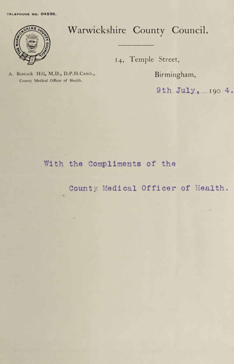 TPUPHON B NO. 04536. Warwickshire County Council. 14, Temple Street, A. Bostock Hill, M.D., D.P.H.Camb., County Medical Officer of Health. Birmingham, 9th July, 190 4 Y/ith the Compliments of the County Medical Officer of Health.