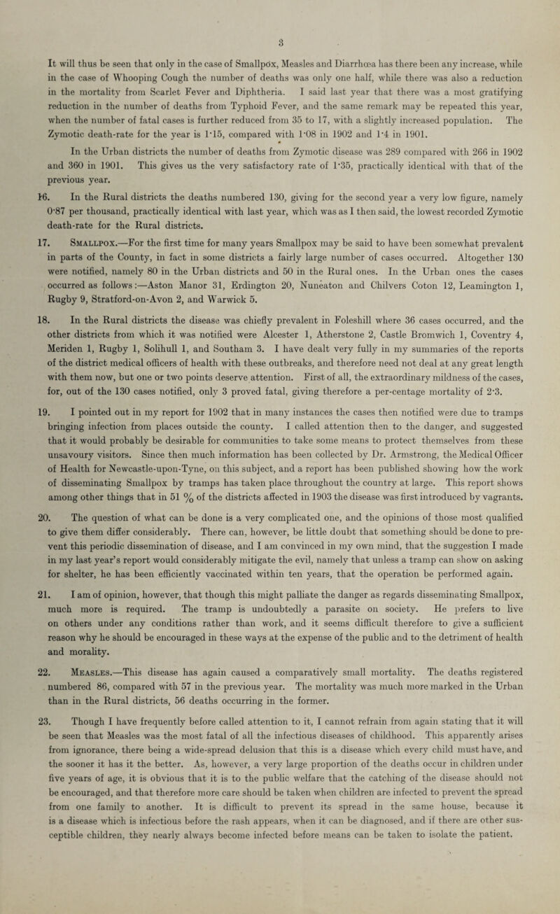 It will thus be seen that only in the case of Smallpox, Measles and Diarrhoea has there been any increase, while in the case of Whooping Cough the number of deaths was only one half, while there was also a reduction in the mortality from Scarlet Fever and Diphtheria. I said last year that there was a most gratifying reduction in the number of deaths from Typhoid Fever, and the same remark may be repeated this year, when the number of fatal cases is further reduced from 35 to 17, with a slightly increased population. The Zymotic death-rate for the year is 1 * 15, compared with l-08 in 1902 and 1'4 in 1901. 0 In the Urban districts the number of deaths from Zymotic disease was 289 compared with 266 in 1902 and 360 in 1901. This gives us the very satisfactory rate of 1’35, practically identical with that of the previous year. 16. In the Rural districts the deaths numbered 130, giving for the second year a very low figure, namely 0-87 per thousand, practically identical with last year, which was as I then said, the lowest recorded Zymotic death-rate for the Rural districts. 17. Smallpox.—For the first time for many years Smallpox may be said to have been somewhat prevalent in parts of the County, in fact in some districts a fairly large number of cases occurred. Altogether 130 were notified, namely 80 in the Urban districts and 50 in the Rural ones. In the Urban ones the cases occurred as follows:—Aston Manor 31, Erdington 20, Nuneaton and Chilvers Co ton 12, Leamington 1, Rugby 9, Stratford-on-Avon 2, and Warwick 5. 18. In the Rural districts the disease was chiefly prevalent in Folesliill where 36 cases occurred, and the other districts from which it was notified were Alcester 1, Atherstone 2, Castle Bromwich 1, Coventry 4, Meriden 1, Rugby 1, Solihull 1, and Southam 3. I have dealt very fully in my summaries of the reports of the district medical officers of health with these outbreaks, and therefore need not deal at any great length with them now, but one or two points deserve attention. First of all, the extraordinary mildness of the cases, for, out of the 130 cases notified, only 3 proved fatal, giving therefore a per-centage mortality of 2‘3. 19. I pointed out in my report for 1902 that in many instances the cases then notified were due to tramps bringing infection from places outside the county. I called attention then to the danger, and suggested that it would probably be desirable for communities to take some means to protect themselves from these unsavoury visitors. Since then much information has been collected by Dr. Armstrong, the Medical Officer of Health for Newcastle-upon-Tyne, on this subject, and a report has been published showing how the work of disseminating Smallpox by tramps has taken place throughout the country at large. This report shows among other things that in 51 % of the districts affected in 1903 the disease was first introduced by vagrants. 20. The question of what can be done is a very complicated one, and the opinions of those most qualified to give them differ considerably. There can, however, be little doubt that something should be done to pre¬ vent this periodic dissemination of disease, and I am convinced in my own mind, that the suggestion I made in my last year’s report would considerably mitigate the evil, namely that unless a tramp can show on asking for shelter, he has been efficiently vaccinated within ten years, that the operation be performed again. 21. I am of opinion, however, that though this might palliate the danger as regards disseminating Smallpox, much more is required. The tramp is undoubtedly a parasite on society. He prefers to live on others under any conditions rather than work, and it seems difficult therefore to give a sufficient reason why he should be encouraged in these ways at the expense of the public and to the detriment of health and morality. 22. Measles.—This disease has again caused a comparatively small mortality. The deaths registered numbered 86, compared with 57 in the previous year. The mortality was much more marked in the Urban than in the Rural districts, 56 deaths occurring in the former. 23. Though I have frequently before called attention to it, I cannot refrain from again stating that it will be seen that Measles was the most fatal of all the infectious diseases of childhood. This apparently arises from ignorance, there being a wide-spread delusion that this is a disease which every child must have, and the sooner it has it the better. As, however, a very large proportion of the deaths occur in children under five years of age, it is obvious that it is to the public welfare that the catching of the disease should not be encouraged, and that therefore more care should be taken when children are infected to prevent the spread from one family to another. It is difficult to prevent its spread in the same house, because it is a disease which is infectious before the rash appears, when it can be diagnosed, and if there are other sus¬ ceptible children, they nearly always become infected before means can be taken to isolate the patient.