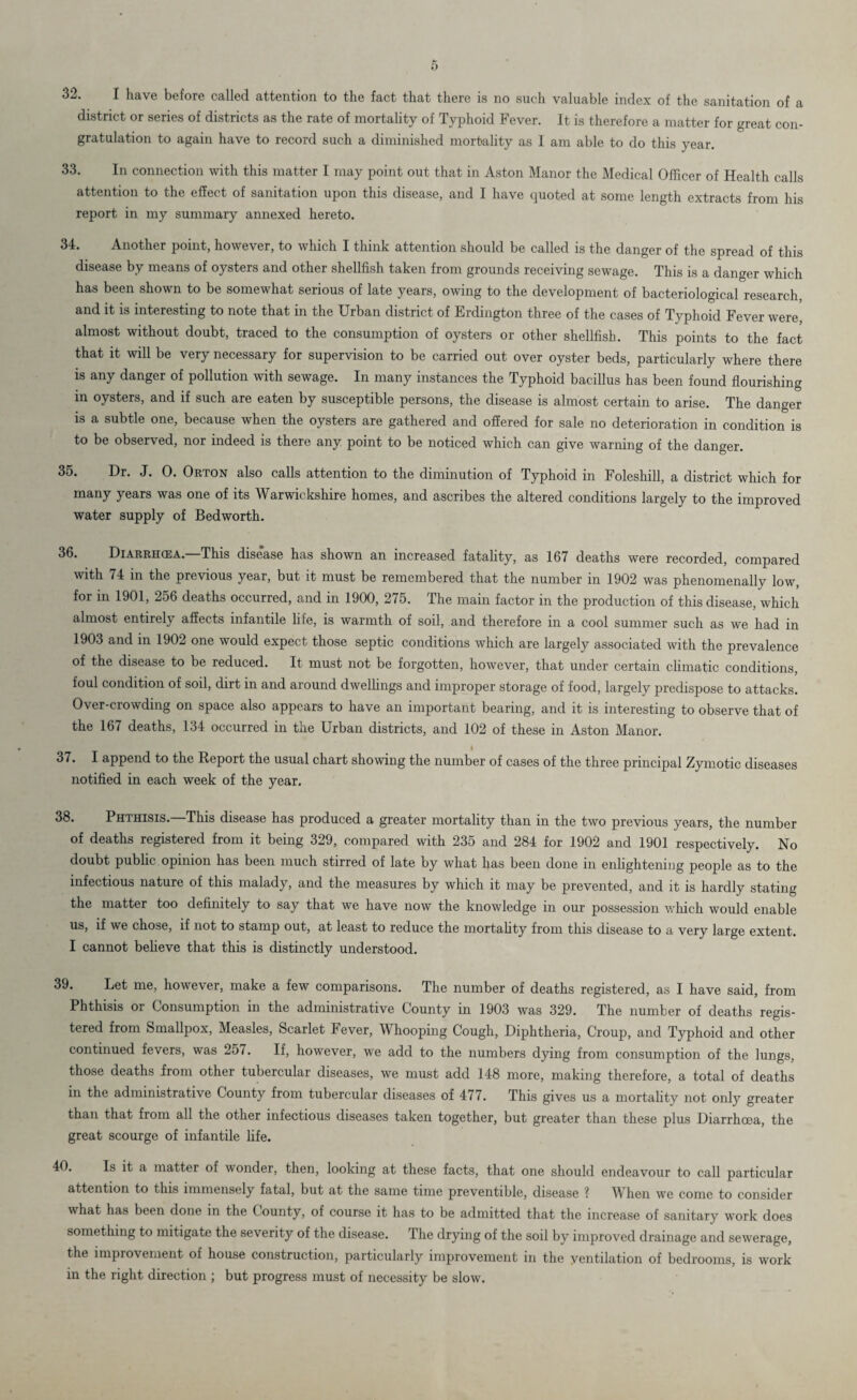 32. I have before called attention to the fact that there is no such valuable index of the sanitation of a district or series of districts as the rate of mortality of Typhoid Fever. It is therefore a matter for great con¬ gratulation to again have to record such a diminished mortality as I am able to do this year. 33. In connection with this matter I may point out that in Aston Manor the Medical Officer of Health calls attention to the effect of sanitation upon this disease, and I have quoted at some length extracts from his report in my summary annexed hereto. 34. Another point, however, to which I think attention should be called is the danger of the spread of this disease by means of oysters and other shellfish taken from grounds receiving sewage. This is a danger which has been shown to be somewhat serious of late years, owing to the development of bacteriological research, and it is interesting to note that in the Urban district of Erdington three of the cases of Typhoid Fever were, almost without doubt, traced to the consumption of oysters or other shellfish. This points to the fact that it will be very necessary for supervision to be carried out over oyster beds, particularly where there is any danger of pollution with sewage. In many instances the Typhoid bacillus has been found flourishing in oysters, and if such are eaten by susceptible persons, the disease is almost certain to arise. The danger is a subtle one, because when the oysters are gathered and offered for sale no deterioration in condition is to be observed, nor indeed is there any point to be noticed which can give warning of the danger. 35. Dr. J. 0. Orton also calls attention to the diminution of Typhoid in Foleshill, a district which for many years was one of its Warwickshire homes, and ascribes the altered conditions largely to the improved water supply of Bedworth. 36. Diarrhoea.—1This disease has shown an increased fatality, as 167 deaths were recorded, compared with 74 in the previous year, but it must be remembered that the number in 1902 was phenomenally low, for in 1901, 256 deaths occurred, and in 1900, 275. The main factor in the production of this disease, which almost entirely affects infantile life, is warmth of soil, and therefore in a cool summer such as we had in 1903 and in 1902 one would expect those septic conditions which are largely associated with the prevalence of the disease to be reduced. It must not be forgotten, however, that under certain climatic conditions, foul condition of soil, dirt in and around dwellings and improper storage of food, largely predispose to attacks. Over-crowding on space also appears to have an important bearing, and it is interesting to observe that of the 167 deaths, 134 occurred in the Urban districts, and 102 of these in Aston Manor. 37. I append to the Report the usual chart showing the number of cases of the three principal Zymotic diseases notified in each week of the year. 38. Phthisis.—This disease has produced a greater mortality than in the two previous years, the number of deaths registered from it being 329, compared with 235 and 284 for 1902 and 1901 respectively. No doubt public opinion has been much stirred of late by what has been done in enlightening people as to the infectious nature of this malady, and the measures by which it may be prevented, and it is hardly stating the matter too definitely to say that we have now the knowledge in our possession which would enable us, if we chose, if not to stamp out, at least to reduce the mortality from this disease to a very large extent. I cannot believe that this is distinctly understood. 39. Let me, however, make a few comparisons. The number of deaths registered, as I have said, from Phthisis or Consumption in the administrative County in 1903 was 329. The number of deaths regis¬ tered from Smallpox, Measles, Scarlet Fever, Whooping Cough, Diphtheria, Croup, and Typhoid and other continued fevers, was 257. If, however, we add to the numbers dying from consumption of the lungs, those deaths from other tubercular diseases, we must add 148 more, making therefore, a total of deaths in the administrative County from tubercular diseases of 477. This gives us a mortality not only greater than that from all the other infectious diseases taken together, but greater than these plus Diarrhoea, the great scourge of infantile life. 40. Is it a matter of wonder, then, looking at these facts, that one should endeavour to call particular attention to this immensely fatal, but at the same time preventible, disease ? When we come to consider what has been done in the County, of course it has to be admitted that the increase of sanitary work does something to mitigate the severity of the disease. The drying of the soil by improved drainage and sewerage, the improvement of house construction, particularly improvement in the ventilation of bedrooms, is work in the right direction ; but progress must of necessity be slow.
