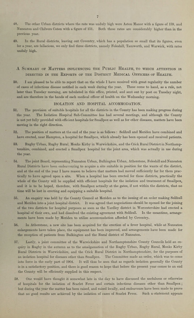 48. The other Urban districts where the rate was unduly high were Aston Manor with a figure of 159, and Nuneaton and Chilvers Coton with a figure of 151. Both these rates are considerably higher than in the previous year. 49. In the Rural districts, leaving out Coventry, which has a population so small that its figures, even for a year, are fallacious, we only find three districts, namely Foleshill, Tamworth, and Warwick, with rates unduly high. A Summary of Matters influencing the Public Health, to which attention is DIRECTED IN THE REPORTS OF THE DISTRICT MEDICAL OFFICERS OF HEALTH. 50. I am pleased to be able to report that on the whole I have received with great regularity the number of cases of infectious disease notified in each week during the year. These come to hand, as a rule, not later than Tuesday morning, are tabulated in this office, printed, and sent out by post on Tuesday night, and are therefore in the hands of each medical officer of health on the Wednesday morning. ISOLATION AND HOSPITAL ACCOMMODATION. 51. The provision of suitable hospitals for all the districts in the County has been making progress during the year. The Isolation Hospital Sub-Committee has had several meetings, and although the County is not yet fully provided with efficient hospitals for Smallpox as well as for other diseases, matters have been moving in the right direction. 52. The position of matters at the end of the year is as follows : Solihull and Meriden have combined and have erected, near Hampton, a hospital for Smallpox, which already has been opened and received patients. 53. Rugby Urban, Rugby Rural, Monks Kirby in Warwickshire, and the Crick Rural District in Northamp¬ tonshire, combined, and erected a Smallpox hospital for the joint area, which was actually in use during the year. 54. The joint Board, representing Nuneaton Urban, Bulkington Urban, Atherstone, Foleshill and Nuneaton Rural Districts have been endeavouring to acquire a site suitable in position for the wants of the district, and at the end of the year I have reason to believe that matters had moved sufficiently far for them prac¬ tically to have agreed upon a site. When a hospital has been erected for these districts, practically the whole of the County will be supplied with efficient hospitals for the isolation and treatment of Smallpox, and it is to be hoped, therefore, with Smallpox actually at the gates, if not within the districts, that no time will be lost in erecting and equipping a suitable hospital. 55. An enquiry was held by the County Council at Meriden as to the issuing of an order making Solihull and Meriden into a joint hospital district. It was agreed that negociations should be opened for the joining of the two districts for hospital purposes as soon as the Yardley district in Worcestershire had erected a hospital of their own, and had dissolved the existing agreement with Solihull. In the meantime, arrange¬ ments have been made by Meriden to utilize accommodation afforded by Coventry. 56. In Atherstone, a new site has been acquired for the erection of a fever hospital, while at Nuneaton enlargements have taken place, the equipment has been improved, and arrangements have been made for the reception of patients from Bulkington and the Rural district of Nuneaton. 57. Lastly, a joint committee of the Warwickshire and Northamptonshire County Councils held an en¬ quiry in Rugby in the autumn as to the amalgamation of the Rugby Urban, Rugby Rural, Monks Kirby Rural Districts in Warwickshire, and the Crick Rural District in Northamptonshire, for the purposes of an isolation hospital for diseases other than Smallpox. The Committee made an order, which was to come into force in the early part of' 1904. It will thus be seen that as regards isolation generally the County is in a satisfactory position, and there is good reason to hope that before the present year comes to an end the County will be efficiently supplied in this respect. 58. One would have thought it somewhat late in the day to have discussed the usefulness or otherwise of hospitals for the isolation of Scarlet Fever and certain infectious diseases other than Smallpox ; but during the year the matter has been raised, and raised locally, and endeavours have been made to prove that no good results arc achieved by the isolation of cases of Scarlet Fever. Such a statement appears