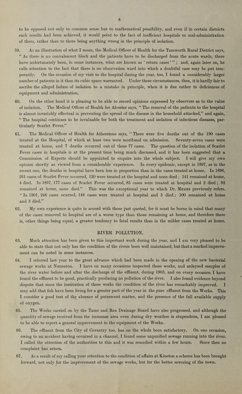 to be opposed not only to common sense but to mathematical possibility, and even if in certain districts such results had been achieved, it would point to the fact of inefficient hospitals or mal-administration of them, rather than to there being anything wrong in the principle of isolation. 59. As an illustration of what I mean, the Medical Officer of Health for the Tamworth Rural District says, “ As there is no convalescent block and the patients have to be discharged from the acute wards, there have unfortunately been, in some instances, what are known as ‘ return cases ’ ” ; and, again later on, he calls attention to the fact that there is no observation ward into which a doubtful case may be put tem¬ porarily. On the occasion of my visit to the hospital during the year, too, I found a considerably larger number of patients in it than its cubic space warranted. Under these circumstances, then, it is hardly fair to ascribe the alleged failure of isolation to a mistake in principle, when it is due rather to deficiences of equipment and administration. 60. On the other hand it is pleasing to be able to record opinions expressed by observers as to the value of isolation. The Medical Officer of Health for Alcester says, “ The removal of the patients to the hospital is almost invariably effectual in preventing the spread of the disease in the household attacked,” and again, “ The hospital continues to be invaluable for both the treatment and isolation of infectious diseases, par¬ ticularly Scarlet Fever.” 61. The Medical Officer of Health for Atherstone says, “ There were five deaths out of the 190 cases treated at the Hospital, of which at least two were moribund on admission. Seventy-seven cases were treated at home, and 7 deaths occurred out of these 77 cases. The question of the isolation of Scarlet Fever cases in hospitals is at the present time being much discussed, and it has been suggested that a Commission of Experts should be appointed to enquire into the whole subject. I will give my own opinion shortly as viewed from a considerable experience. In every epidemic, except in 1897, as in the recent one, the deaths in hospital have been less in proportion than in the cases treated at home. In 1896, 261 cases of Scarlet Fever occurred, 120 were treated at the hospital and none died ; 141 remained at home, 4 died. In 1897, 177 cases of Scarlet Fever occurred, 85 cases were treated at hospital and 2 died ; 92 remained at home, none died.” This was the exceptional year to which Dr. Mears previously refers. “ In 1901, 246 cases ocurred, 146 cases were treated at hospital and 3 died ; 100 remained at home and 3 died.” 62. My own experience is quite in accord with those just quoted, for it must be borne in mind that many of the cases removed to hospital are of a worse type than those remaining at home, and therefore there is, other things being equal, a greater tendency to fatal results than in the milder cases treated at home. RIVER POLLUTION. 63. Much attention has been given to this important work during the year, and I am very pleased to be able to state that not only has the condition of the rivers been well maintained, but that a marked improve¬ ment can be noted in some instances. 64. I referred last year to the great advance which had been made in the opening of the new bacterial sewage works at Nuneaton. I have on many occasions inspected these works, and anlaysed samples of the river water before and after the discharge of the effluent, during 1903, and on every occasion I have found the effluent to be good, practically producing no pollution of the river. I also found evidence beyond dispute that since the institution of these works the condition of the river has remarkably improved. I may add that fish have been living for a greater part of the year in the pure effluent from the Works. This I consider a good test of the absence of putrescent matter, and the presence of the full available supply of oxygen. 65. The Works carried on by the Tame and Rea Drainage Board have also progressed, and although the quantity of sewage received from the immense area even during dry weather is stupendous, I am pleased to be able to report a general improvement in the equipment of the Works. 66. The effluent from the City of Coventry too, has on the whole been satisfactory. On one occasion, owing to an accident having occurred in a channel, I found some unpurified sewage running into the river. I called the attention of the authorities to this and it was remedied within a few hours. Since then no complaint has arisen. 67. As a result of my calling your attention to the condition of affairs at Kineton a scheme has been brought forward, not only for the improvement of the sewage works, but for the better sewering of the town.