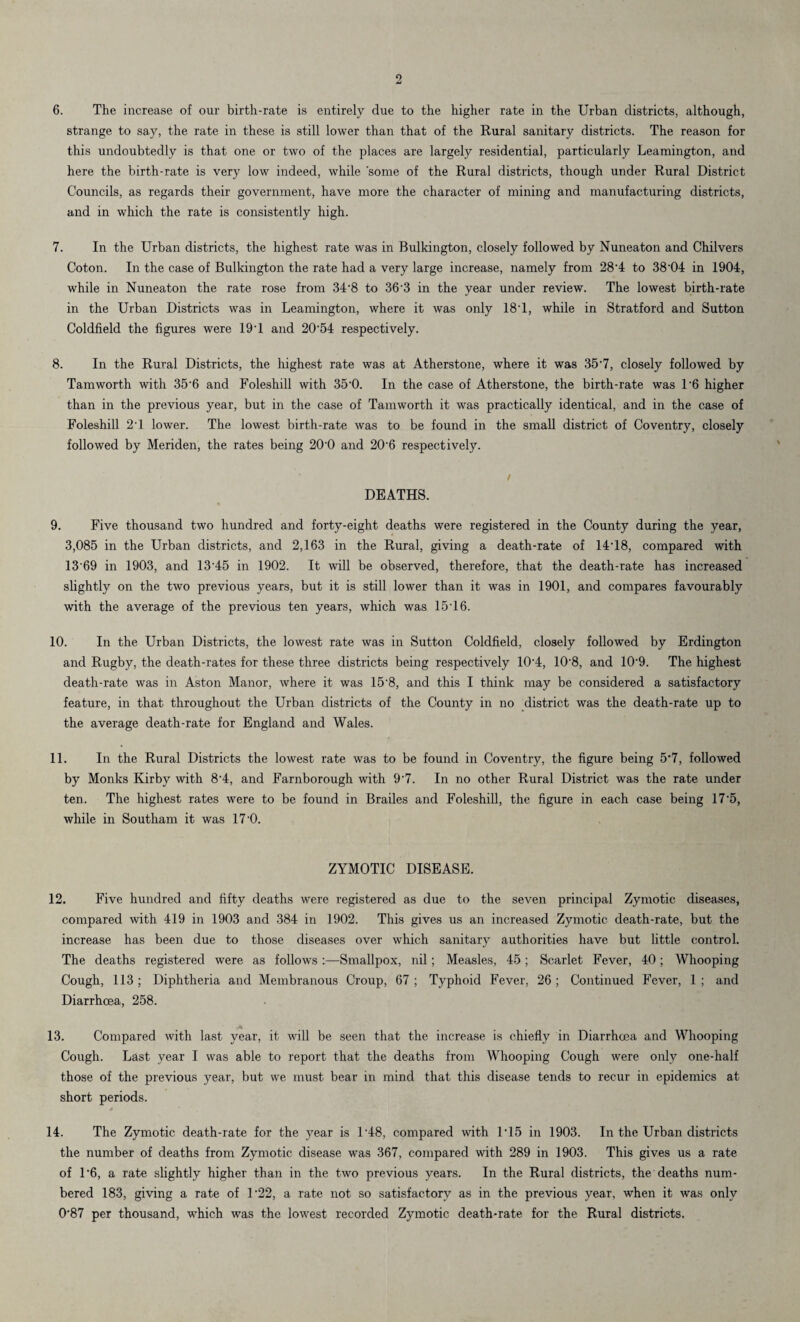 6. The increase of our birth-rate is entirely due to the higher rate in the Urban districts, although, strange to say, the rate in these is still lower than that of the Rural sanitary districts. The reason for this undoubtedly is that one or two of the places are largely residential, particularly Leamington, and here the birth-rate is very low indeed, while some of the Rural districts, though under Rural District Councils, as regards their government, have more the character of mining and manufacturing districts, and in which the rate is consistently high. 7. In the Urban districts, the highest rate was in Bulkington, closely followed by Nuneaton and Chilvers Coton. In the case of Bulkington the rate had a very large increase, namely from 28'4 to 38'04 in 1904, while in Nuneaton the rate rose from 34'8 to 363 in the year under review. The lowest birth-rate in the Urban Districts was in Leamington, where it was only 18’1, while in Stratford and Sutton Coldfield the figures were 191 and 20‘54 respectively. 8. In the Rural Districts, the highest rate was at Atherstone, where it was 35'7, closely followed by Tamworth with 35‘6 and Foleshill with 350. In the case of Atherstone, the birth-rate was 1'6 higher than in the previous year, but in the case of Tamworth it was practically identical, and in the case of Foleshill 21 lower. The lowest birth-rate was to be found in the small district of Coventry, closely followed by Meriden, the rates being 200 and 20'6 respectively. / DEATHS. 9. Five thousand two hundred and forty-eight deaths were registered in the County during the year, 3,085 in the Urban districts, and 2,163 in the Rural, giving a death-rate of 14’18, compared with 13'69 in 1903, and 13'45 in 1902. It will be observed, therefore, that the death-rate has increased slightly on the two previous years, but it is still lower than it was in 1901, and compares favourably with the average of the previous ten years, which was 15'16. 10. In the Urban Districts, the lowest rate was in Sutton Coldfield, closely followed by Erdington and Rugby, the death-rates for these three districts being respectively 10'4, 10'8, and 10-9. The highest death-rate was in Aston Manor, where it was 15‘8, and this I think may be considered a satisfactory feature, in that throughout the Urban districts of the County in no district was the death-rate up to the average death-rate for England and Wales. 11. In the Rural Districts the lowest rate was to be found in Coventry, the figure being 5*7, followed by Monks Kirby with 8-4, and Farnborough with 9‘7. In no other Rural District was the rate under ten. The highest rates were to be found in Brailes and Foleshill, the figure in each case being 17-5, while in Southam it was 17'0. ZYMOTIC DISEASE. 12. Five hundred and fifty deaths were registered as due to the seven principal Zymotic diseases, compared with 419 in 1903 and 384 in 1902. This gives us an increased Zymotic death-rate, but the increase has been due to those diseases over which sanitary authorities have but little control. The deaths registered were as follows :—Smallpox, nil; Measles, 45 ; Scarlet Fever, 40; Whooping Cough, 113; Diphtheria and Membranous Croup, 67; Typhoid Fever, 26; Continued Fever, 1; and Diarrhoea, 258. .A ..... . 13. Compared with last year, it will be seen that the increase is chiefly in Diarrhoea and Whooping Cough. Last year I was able to report that the deaths from Whooping Cough were only one-half those of the previous year, but we must bear in mind that this disease tends to recur in epidemics at short periods. * 14. The Zymotic death-rate for the year is l-48, compared with 1*15 in 1903. In the Urban districts the number of deaths from Zymotic disease was 367, compared with 289 in 1903. This gives us a rate of 1'6, a rate slightly higher than in the two previous years. In the Rural districts, the deaths num¬ bered 183, giving a rate of l-22, a rate not so satisfactory as in the previous year, when it was only 0-87 per thousand, which was the lowest recorded Zymotic death-rate for the Rural districts.