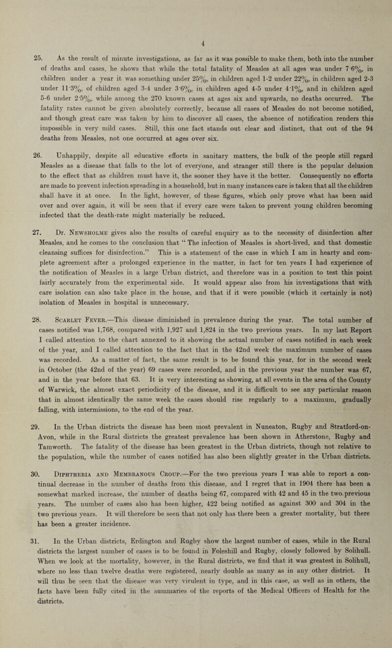 25. As the result of minute investigations, as far as it was possible to make them, both into the number of deaths and cases, he shows that while the total fatality of Measles at all ages was under 7 '6%, in children under a year it was something under 25%, in children aged 1-2 under 22%, in children aged 2-3 under 11’3%, of children aged 3-4 under 3’6%, in children aged 4-5 under 4-l%, and in children aged 5-6 under 2’5%, while among the 270 known cases at ages six and upwards, no deaths occurred. The fatality rates cannot be given absolutely correctly, because all cases of Measles do not become notified, and though great care was taken by him to discover all cases, the absence of notification renders this impossible in very mild cases. Still, this one fact stands out clear and distinct, that out of the 94 deaths from Measles, not one occurred at ages over six. 26. Unhappily, despite all educative efforts in sanitary matters, the bulk of the people still regard Measles as a disease that falls to the lot of everyone, and stranger still there is the popular delusion to the effect that as children must have it, the sooner they have it the better. Consequently no efforts are made to prevent infection spreading in a household, but in many instances care is taken that all the children shall have it at once. In the light, however, of these figures, which only prove what has been said over and over again, it will be seen that if every care were taken to prevent young children becoming infected that the death-rate might materially be reduced. 27. Dr. Newsholme gives also the results of careful enquiry as to the necessity of disinfection after Measles, and he comes to the conclusion that “ The infection of Measles is short-lived, and that domestic cleansing suffices for disinfection.” This is a statement of the case in which I am in hearty and com¬ plete agreement after a prolonged experience in the matter, in fact for ten years I had experience of the notification of Measles in a large Urban district, and therefore was in a position to test this point fairly accurately from the experimental side. It would appear also from his investigations that with care isolation can also take place in the house, and that if it were possible (which it certainly is not) isolation of Measles in hospital is unnecessary. 28. Scarlet Fever.—This disease diminished in prevalence during the year. The total number of cases notified was 1,768, compared with 1,927 and 1,824 in the two previous years. In my last Report I called attention to the chart annexed to it showing the actual number of cases notified in each week of the year, and I called attention to the fact that in the 42nd week the maximum number of cases was recorded. As a matter of fact, the same result is to be found this year, for in the second week in October (the 42nd of the year) 69 cases were recorded, and in the previous year the number was 67, and in the year before that 63. It is very interesting as showing, at all events in the area of the County of Warwick, the almost exact periodicity of the disease, and it is difficult to see any particular reason that in almost identically the same week the cases should rise regularly to a maximum, gradually falling, with intermissions, to the end of the year. 29. In the Urban districts the disease has been most prevalent in Nuneaton, Rugby and Stratford-on- Avon, while in the Rural districts the greatest prevalence has been shown in Atherstone, Rugby and Tamworth. The fatality of the disease has been greatest in the Urban districts, though not relative to the population, while the number of cases notified has also been slightly greater in the Urban districts. 30. Diphtheria and Membranous Croup.—For the two previous years I was able to report a con¬ tinual decrease in the number of deaths from this disease, and I regret that in 1904 there has been a somewhat marked increase, the' number of deaths being 67, compared with 42 and 45 in the two previous years. The number of cases also has been higher, 422 being notified as against 300 and 304 in the two previous years. It will therefore be seen that not only has there been a greater mortality, but there has been a greater incidence. 31. In the Urban districts, Erdington and Rugby show the largest number of cases, while in the Rural districts the largest number of cases is to be found in Foleshill and Rugby, closely followed by Solihull. When we look at the mortality, however, in the Rural districts, we find that it was greatest in Solihull, where no less than twelve deaths were registered, nearly double as many as in any other district. It will thus be seen that the disease was very virulent in type, and in this case, as well as in others, the facts have been fully cited in the summaries of the reports of the Medical Officers of Health for the districts.