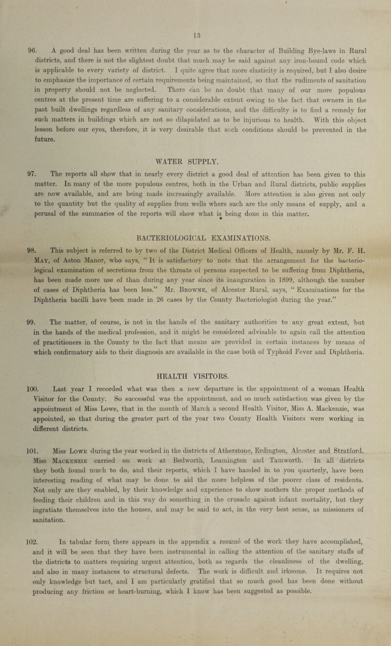 96. A good deal has been written during the year as to the character of Building Bye-laws in Rural districts, and there is not the slightest doubt that much may be said against any iron-bound code which is applicable to every variety of district. I quite agree that more elasticity is required, but I also desire to emphasize the importance of certain requirements being maintained, so that the rudiments of sanitation in property should not be neglected. There can be no doubt that many of our more populous centres at the present time are suffering to a considerable extent owing to the fact that owners in the past built dwellings regardless of any sanitary considerations, and the difficulty is to find a remedy for such matters in buildings which are not so dilapidated as to be injurious to health. With this object lesson before our eyes, therefore, it is very desirable that such conditions should be prevented in the future. WATER SUPPLY. 97. The reports all show that in nearly every district a good deal of attention has been given to this matter. In many of the more populous centres, both in the Urban and Rural districts, public supplies are now available, and are being made increasingly available. More attention is also given not only to the quantity but the quality of supplies from wells where such are the only means of supply, and a perusal of the summaries of the reports will show what is being done in this matter. BACTERIOLOGICAL EXAMINATIONS. 98. This subject is referred to by two of the District Medical Officers of Health, namely by Mr. F. H. May, of Aston Manor, who says, “ It is satisfactory to note that the arrangement for the bacterio¬ logical examination of secretions from the throats of persons suspected to be suffering from Diphtheria, has been made more use of than during any year since its inauguration in 1899, although the number of cases of Diphtheria has been less.” Mr. Browne, of Alcester Rural, says, “ Examinations for the Diphtheria bacilli have 'been made in 26 cases by the County Bacteriologist during the year.” 99. The matter, of course, is not in the hands of the sanitary authorities to any great extent, but in the hands of the medical profession, and it might be considered advisable to again call the attention of practitioners in the County to the fact that means are provided in certain instances by means of which confirmatory aids to their diagnosis are available in the case both of Typhoid Fever and Diphtheria. HEALTH VISITORS. 100. Last year I recorded what was then a new departure in the appointment of a woman Health Visitor for the County. So successful was the appointment, and so much satisfaction was given by the appointment of Miss Lowe, that in the month of March a second Health Visitor, Miss A. Mackenzie, was appointed, so that during the greater part of the year two County Health Visitors were working in different districts. 101. Miss Lowe during the year worked in the districts of Atherstone, Erdington, Alcester and Stratford. Miss Mackenzie carried on work at Bedworth, Leamington and Tamworth. In all districts they both found much to do, and their reports, which I have handed in to you quarterly, have been interesting reading of what may be done to aid the more helpless of the poorer class of residents. Not only are they enabled, by their knowledge and experience to show mothers the proper methods of feeding their children and in this way do something in the crusade against infant mortality, but they ingratiate themselves into the houses, and may be said to act, in the very best sense, as missioners of sanitation. 102. In tabular form there appears in the appendix a resume of the work they have accomplished, and it will be seen that they have been instrumental in calling the attention of the sanitary staffs of the districts to matters requiring urgent attention, both as regards the cleanliness of the dwelling, and also in many instances to structural defects. The work is difficult and irksome. It requires not only knowledge but tact, and I am particularly gratified that so much good has been done without producing any friction or heart-burning, which I know has been suggested as possible.