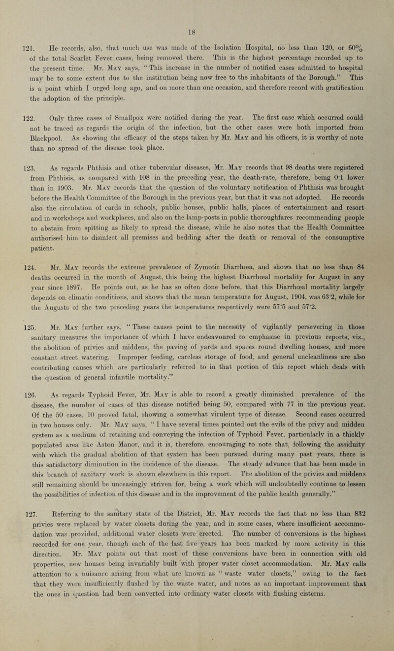 121. He records, also, that much use was made of the Isolation Hospital, no less than 120, or 60% of the total Scarlet Fever cases, being removed there. This is the highest percentage recorded up to the present time. Mr. May says, “ This increase in the number of notified cases admitted to hospital may be to some extent due to the institution being now free to the inhabitants of the Borough.” This is a point which I urged long ago, and on more than one occasion, and therefore record with gratification the adoption of the principle. 122. Only three cases of Smallpox were notified during the year. The first case which occurred could not be traced as regards the origin of the infection, but the other cases were both imported from Blackpool. As showing the efficacy of the steps taken by Mr. May and his officers, it is worthy of note than no spread of the disease took place. 123. As regards Phthisis and other tubercular diseases, Mr. May records that 98 deaths were registered from Phthisis, as compared with 108 in the preceding year, the death-rate, therefore, being O'l lower than in 1903. Mr. May records that the question of the voluntary notification of Phthisis was brought before the Health Committee of the Borough in the previous year, but that it was not adopted. He records also the circulation of cards in schools, public houses, public halls, places of entertainment and resort and in workshops and workplaces, and also on the lamp-posts in public thoroughfares recommending people to abstain from spitting as likely to spread the disease, while he also notes that the Health Committee authorised him to disinfect all premises and bedding after the death or removal of the consumptive patient. 124. Mr. May records the extreme prevalence of Zymotic Diarrhoea, and shows that no less than 84 deaths occurred in the month of August, this being the highest Diarrhoeal mortality for August in any year since 1897. He points out, as he has so often done before, that this Diarrhoeal mortality largely depends on climatic conditions, and shows that the mean temperature for August, 1904, was 63'2, while for the Augusts of the two preceding years the temperatures respectively were 57'5 and 57 2. 125. Mr. May further says, “ These causes point to the necessity of vigilantly persevering in those sanitary measures the importance of which I have endeavoured to emphasise in previous reports, viz., the abolition of privies and middens, the paving of yards and spaces round dwelling houses, and more constant street watering. Improper feeding, careless storage of food, and general uncleanliness are also contributing causes which are particularly referred to in that portion of this report which deals with the question of general infantile mortality.” 126. As regards Typhoid Fever, Mr. May is able to record a greatly diminished prevalence of the disease, the number of cases of this disease notified being 50, compared with 77 in the previous year. Of the 50 cases, 10 proved fatal, showing a somewhat virulent type of disease. Second cases occurred in two houses only. Mr. May says, “ I have several times pointed out the evils of the privy and midden system as a medium of retaining and conveying the infection of Typhoid Fever, particularly in a thickly populated area like Aston Manor, and it is, therefore, encouraging to note that, following the assiduity with which the gradual abolition of that system has been pursued during many past years, there is this satisfactory diminution in the incidence of the disease. The steady advance that has been made in this branch of sanitary work is shown elsewhere in this report. The abolition of the privies and middens still remaining should be unceasingly striven for, being a work which will undoubtedly continue to lessen the possibilities of infection of this disease and in the improvement of the public health generally.” A 127. Referring to the sanitary state of the District, Mr. May records the fact that no less than 832 privies were replaced by water closets during the year, and in some cases, where insufficient accommo¬ dation was provided, additional water closets were erected. The number of conversions is the highest recorded for one year, though each of the last five years has been marked by more activity in this direction. Mr. May points out that most of these conversions have been in connection with old properties, new houses being invariably built with proper water closet accommodation. Mr. May calls attention to a nuisance arising from what are known as “ waste water closets,” owing to the fact that they were insufficiently flushed by the waste water, and notes as an important improvement that the ones in question had been converted into ordinary water closets with flushing cisterns.