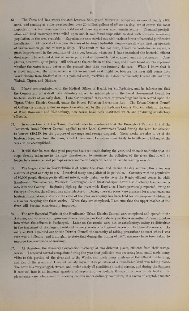 61. The Tame and Rea works situated between Saltley and Min worth, occupying an area of nearly 2,000 acres, and sending as a dry-weather flow over 20 million gallons of effluent a day, are of course the most important. A few years ago the condition of these works was most unsatisfactory. Chemical precipit¬ ation and land treatment were relied upon and it was found impossible to deal with the ever increasing population on the area available. Experiments were carried out with various forms of bacterial purification installation. At the end of the year 15 acres of bacterial bed—6-ft. deep—were at work treating upwards of twelve million gallons of sewage daily. The result of this has been, I have no hesitation in saying, a great improvement in the condition of the river, because whenever I have examined the bacterial effluent discharged, I have found it, not of course pure, that is impossible, but oxidized, and not putrescent. Com¬ plaints, however—quite justly—still arise as to the condition of the river, and I have heard doubts expressed whether the water is any better at the present time than was formerly the case. While I know that it is much improved, the improvement is not so manifest as it might be, because the river still comes into Warwickshire from Staffordshire in a polluted state, receiving as it does insufficiently treated effluent from Walsall, Tipton and Oldbury. 62. I have communicated with the Medical Officer of Health for Staffordshire, and he informs me that the Corporation of Walsall have definitely agreed to submit plans to the Local Government Board, for bacterial works at an early date. I am also informed that notice of proceedings has been served upon the Tipton Urban District Council, under the Rivers Pollution Prevention Act. The Urban District Council of Oldbury is already under an injunction obtained by the Staffordshire County Council, while in the case of West Bromwich and Wednesbury, new works have been instituted which are producing satisfactory effluents. 63. In connection with the Tame, it should also be mentioned that the Borough of Tamworth, and the Tamworth Rural District Council, applied to the Local Government Board during the year, for sanction to borrow £49,730, for the purpose of sewerage and sewage disposal. These works are also to be of the bacterial type, and from the plans, which I have seen, I consider them likely to be efficient, looking at the work to be accomplished. 64. It will thus be seen that good progress has been made during the year, and there is no doubt that the steps already taken are in the right direction, so to minimize the pollution of the river that it will no longer be a nuisance, and perhaps even a source of danger to health of people residing near it. 65. The largest river in Warwickshire is of course the Avon, and during the dry summer, this river was a source of great anxiety to me. I received many complaints of its pollution. Coventry with its population of 80,000 people discharges its effluent into it, while higher up the river the Rugby effluent comes in, while Kenilworth, Wellesbourne, Warwick, Leamington, and Stratford-upon-Avon also discharge their effluents into it in the County. Beginning high up the river with Rugby, as I have previously reported, owing to the type of works, the effluent was unsatisfactory. During the year plans were prepared for a most excellent bacterial installation, and since the close of the year an enquiry has been held for the purpose of obtaining a loan for carrying out these works. When they are completed, I am sure that the upper reaches of the river will become considerably improved. 66. The new Bacterial Works of the Kenilworth Urban District Council were completed and opened in the Autumn, and at once an improvement was manifest in that tributary of the Avon—the Finham brook— into which the effluent is discharged. Later on the results were not so satisfactory, owing to difficulties in the treatment of the large quantity of tannery waste which gained access to the Council’s sewers. As early as 1904 I pointed out to the District Council the necessity of taking precautions to meet what I was sure was a difficulty, and I am glad to state that during the Spring of 1907, measures have been taken to improve the conditions of working. 67. At Baginton, the Coventry Corporation discharge at two different places, effluents from their sewage works. I received several complaints during the year that pollution was occurring here, and I made many visits to this portion of the river and to the Works, and made many analyses of the effluent discharging, and also of the river, and I cannot satisfy myself that pollution of a remediable kind was taking place. The Avon is a very sluggish stream, and under nearly all conditions a turbid stream, and during the Summer it received into it an immense quantity of vegetation, particularly flowers from trees on its banks. In places near weirs where mud of necessity collects under ordinary conditions, this excess of vegetable matter