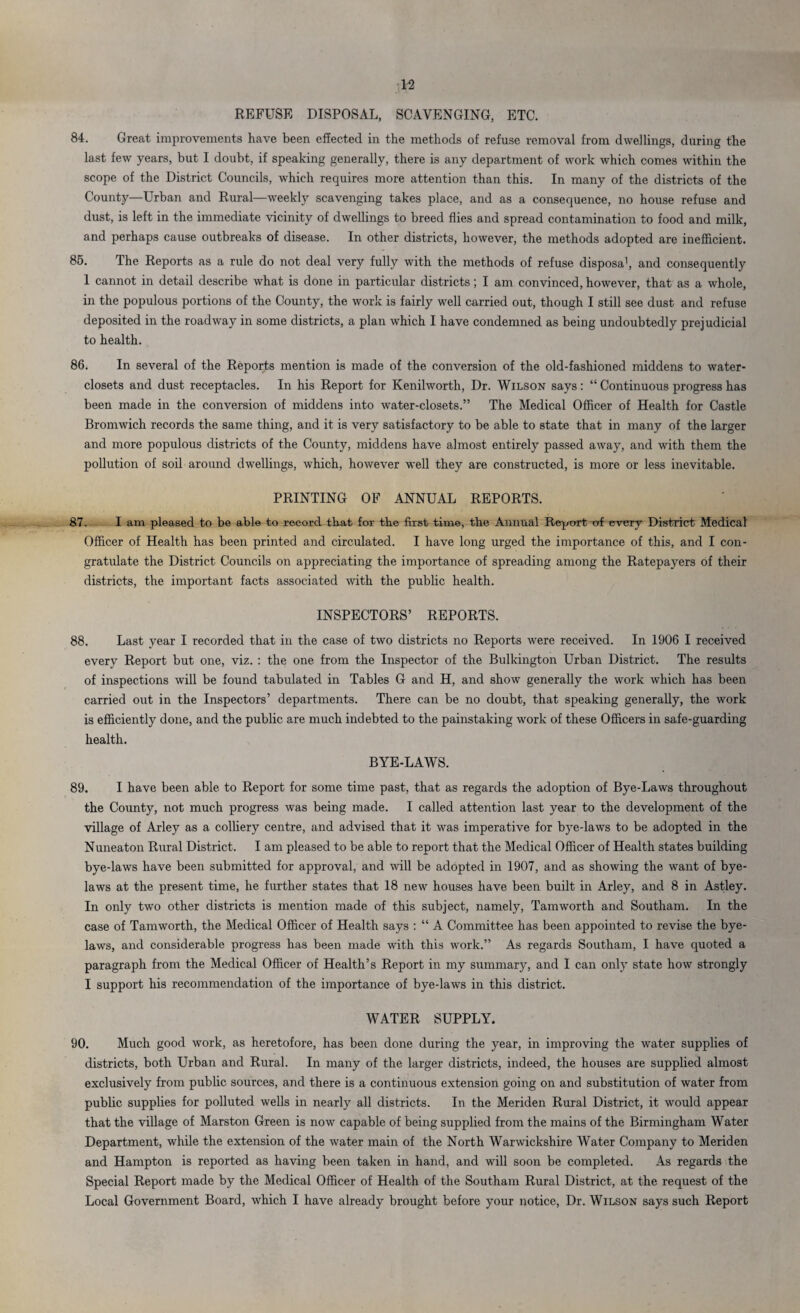REFUSE DISPOSAL, SCAVENGING, ETC. 84. Great improvements have been effected in the methods of refuse removal from dwellings, during the last few years, but I doubt, if speaking generally, there is any department of work which comes within the scope of the District Councils, which requires more attention than this. In many of the districts of the County—Urban and Rural—weekly scavenging takes place, and as a consequence, no house refuse and dust, is left in the immediate vicinity of dwellings to breed flies and spread contamination to food and milk, and perhaps cause outbreaks of disease. In other districts, however, the methods adopted are inefficient. 85. The Reports as a rule do not deal very fully with the methods of refuse disposa1, and consequently 1 cannot in detail describe what is done in particular districts; I am convinced, however, that as a whole, in the populous portions of the County, the work is fairly well carried out, though I still see dust and refuse deposited in the roadway in some districts, a plan which I have condemned as being undoubtedly prejudicial to health. 86. In several of the Reports mention is made of the conversion of the old-fashioned middens to water- closets and dust receptacles. In his Report for Kenilworth, Dr. Wilson says: “ Continuous progress has been made in the conversion of middens into water-closets.” The Medical Officer of Health for Castle Bromwich records the same thing, and it is very satisfactory to be able to state that in many of the larger and more populous districts of the County, middens have almost entirely passed away, and with them the pollution of soil around dwellings, which, however well they are constructed, is more or less inevitable. PRINTING OF ANNUAL REPORTS. 87. I am pleased to be able to record that for the first time, the Annual Report of every District Medical Officer of Health has been printed and circulated. I have long urged the importance of this, and I con¬ gratulate the District Councils on appreciating the importance of spreading among the Ratepayers of their districts, the important facts associated with the public health. INSPECTORS’ REPORTS. 88. Last year I recorded that in the case of two districts no Reports were received. In 1906 I received every Report but one, viz. : the one from the Inspector of the Bulkington Urban District. The results of inspections will be found tabulated in Tables G and H, and show generally the work which has been carried out in the Inspectors’ departments. There can be no doubt, that speaking generally, the work is efficiently done, and the public are much indebted to the painstaking work of these Officers in safe-guarding health. BYE-LAWS. 89. I have been able to Report for some time past, that as regards the adoption of Bye-Laws throughout the County, not much progress was being made. I called attention last year to the development of the village of Arley as a colliery centre, and advised that it was imperative for bye-laws to be adopted in the Nuneaton Rural District. I am pleased to be able to report that the Medical Officer of Health states building bye-laws have been submitted for approval, and will be adopted in 1907, and as showing the want of bye¬ laws at the present time, he further states that 18 new houses have been built in Arley, and 8 in Astley. In only two other districts is mention made of this subject, namely, Tamworth and Southam. In the case of Tamworth, the Medical Officer of Health says : “ A Committee has been appointed to revise the bye¬ laws, and considerable progress has been made with this work.” As regards Southam, I have quoted a paragraph from the Medical Officer of Health’s Report in my summary, and I can only state how strongly I support his recommendation of the importance of bye-laws in this district. WATER SUPPLY. 90. Much good work, as heretofore, has been done during the year, in improving the water supplies of districts, both Urban and Rural. In many of the larger districts, indeed, the houses are supplied almost exclusively from public sources, and there is a continuous extension going on and substitution of water from public supplies for polluted wells in nearly all districts. In the Meriden Rural District, it would appear that the village of Marston Green is now capable of being supplied from the mains of the Birmingham Water Department, while the extension of the water main of the North Warwickshire Water Company to Meriden and Hampton is reported as having been taken in hand, and will soon be completed. As regards the Special Report made by the Medical Officer of Health of the Southam Rural District, at the request of the Local Government Board, which I have already brought before your notice, Dr. Wilson says such Report