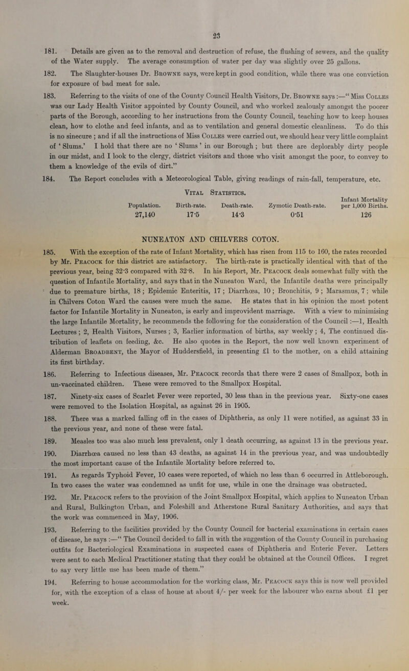 181. Details are given as to tlie removal and destruction of refuse, the flushing of sewers, and the quality of the Water supply. The average consumption of water per day was slightly over 25 gallons. 182. The Slaughter-houses Dr. Browne says, were kept in good condition, while there was one conviction for exposure of bad meat for sale. 183. Referring to the visits of one of the County Council Health Visitors, Dr. Browne says:—“ Miss Colles was our Lady Health Visitor appointed by County Council, and who worked zealously amongst the poorer parts of the Borough, according to her instructions from the County Council, teaching how to keep houses clean, how to clothe and feed infants, and as to ventilation and general domestic cleanliness. To do this is no sinecure ; and if all the instructions of Miss Colles were carried out, we should hear very little complaint of ‘ Slums.’ I hold that there are no ‘ Slums ’ in our Borough ; but there are deplorably dirty people in our midst, and I look to the clergy, district visitors and those who visit amongst the poor, to convey to them a knowledge of the evils of dirt.” 184. The Report concludes with a Meteorological Table, giving readings of rain-fall, temperature, etc. Vital Statistics. Population. Birth-rate. Death-rate. 27,140 17-5 14-3 Zymotic Death-rate. 0-51 Infant Mortality per 1,000 Births. 126 NUNEATON AND CHILVERS COTON. 185. With the exception of the rate of Infant Mortality, which has risen from 115 to 160, the rates recorded by Mr. Peacock for this district are satisfactory. The birth-rate is practically identical with that of the previous year, being 32-3 compared with 32-8. In his Report, Mr. Peacock deals somewhat fully with the question of Infantile Mortality, and says that in the Nuneaton Ward, the Infantile deaths were principally due to premature births, 18 ; Epidemic Enteritis, 17 ; Diarrhoea, 10 ; Bronchitis, 9 ; Marasmus, 7 ; while in Chilvers Coton Ward the causes were much the same. He states that in his opinion the most potent factor for Infantile Mortality in Nuneaton, is early and improvident marriage. With a view to minimising the large Infantile Mortality, he recommends the following for the consideration of the Council :—1, Health Lectures ; 2, Health Visitors, Nurses ; 3, Earlier information of births, say weekly; 4, The continued dis¬ tribution of leaflets on feeding, &c. He also quotes in the Report, the now well known experiment of Alderman Broadbent, the Mayor of Huddersfield, in presenting £1 to the mother, on a child attaining its first birthday. 186. Referring to Infectious diseases, Mr. Peacock records that there were 2 cases of Smallpox, both in un-vaccinated children. These were removed to the Smallpox Hospital. 187. Ninety-six cases of Scarlet Fever were reported, 30 less than in the previous year. Sixty-one cases were removed to the Isolation Hospital, as against 26 in 1905. 188. There was a marked falling off in the cases of Diphtheria, as only 11 were notified, as against 33 in the previous year, and none of these were fatal. 189. Measles too was also much less prevalent, only 1 death occurring, as against 13 in the previous year. 190. Diarrhoea caused no less than 43 deaths, as against 14 in the previous year, and was undoubtedly the most important cause of the Infantile Mortality before referred to. 191. As regards Typhoid Fever, 10 cases were reported, of which no less than 6 occurred in Attleborough. In two cases the water was condemned as unfit for use, while in one the drainage was obstructed. 192. Mr. Peacock refers to the provision of the Joint Smallpox Hospital, which applies to Nuneaton Urban and Rural, Bulkington Urban, and Foleshill and Atherstone Rural Sanitary Authorities, and says that the work was commenced in May, 1906. 193. Referring to the facilities provided by the County Council for bacterial examinations in certain cases of disease, he says :—“ The Council decided to fall in with the suggestion of the County Council in purchasing outfits for Bacteriological Examinations in suspected cases of Diphtheria and Enteric Fever. Letters were sent to each Medical Practitioner stating that they could be obtained at the Council Offices. I regret to say very little use has been made of them.” 194. Referring to house accommodation for the working class, Mr. Peacock says this is now well provided for, with the exception of a class of house at about 4/- per week for the labourer who earns about £1 per week.