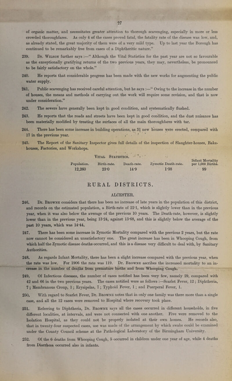of organic matter, and necessitates greater attention to thorough scavenging, especially in more or less crowded thoroughfares. As only 4 of the cases proved fatal, the fatality rate of the disease was low, and, as already stated, the great majority of them were of a very mild type. Up to last year the Borough has continued to be remarkably free from cases of a Diphtheritic nature.” 239. Dr. Wilson further says :—“ Although the Vital Statistics for the past year are not so favourable as the exceptionally gratifying returns of the two previous years, they may, nevertheless, be pronounced to be fairly satisfactory on the whole.” 240. He reports that considerable progress has been made with the new works for augmenting the public water supply. 241. Public scavenging has received careful attention, but he says :—“ Owing to the increase in the number of houses, the means and methods of carrying out the work will require some revision, and that is now under consideration.” 242. The sewers have generally been kept in good condition, and systematically flushed. 243. He reports that the roads and streets have been kept in good condition, and the dust nuisance has been materially modified by treating the surfaces of all the main thoroughfares with tar. 244. There has been some increase in building operations, as 31 new houses were erected, compared with 17 in the previous year. 245. The Report of the Sanitary Inspector gives full details of the inspection of Slaughter-houses, Bake¬ houses, Factories, and Workshops. Vital Statistics. •• • Infant Mortality Population. Birtli-rate. Death-rate. Zymotic Death-rate. per 1,000 Births. 12,260 23-0 14-9 1*38 99 RURAL DISTRICTS. ALCESTER. 246. Dr. Browne considers that there has been no increase of late years in the population of this district, and records on the estimated population, a Birth-rate of 22'1, which is slightly lower than in the previous year, when it was also below the average of the previous 10 years. The Death-rate, however, is slightly lower than in the previous year, being 13-24, against 13-68, and this is slightly below the average of the past 10 years, which was 14-44. 247. There has been some increase in Zymotic Mortality compared with the previous 2 years, but the rate now cannot be considered an unsatisfactory one. The great increase has been in Whooping Cough, from which half the Zymotic disease deaths occurred, and this is a disease very difficult to deal with, by Sanitary Authorities. 248. As regards Infant Mortality, there has been a slight increase compared with the previous year, when the rate was low. For 1906 the rate was 119. Dr. Browne ascribes the increased mortality to an in¬ crease in the number of deaths from premature births and from Whooping Cough. 249. Of Infectious diseases, the number of cases notified has been very few, namely 29, compared with 42 and 66 in the two previous years. The cases notified were as follows :—Scarlet Fever, 12 ; Diphtheria, 7; Membranous Croup, 1 ; Erysipelas, 7 ; Typhoid Fever, 1 ; and Puerperal Fever, 1. 250. With regard to Scarlet Fever, Dr. Browne notes that in only one family was there more than a single case, and all the 12 cases were removed to Hospital where recovery took place. 251. Referring to Diphtheria, Dr. Browne says all the cases occurred in different households, in five different localities, at intervals, and were not connected with one another. Five were removed to the Isolation Hospital, as they could not be properly isolated at their own homes. He records also, that in twenty-four suspected cases, use was made of the arrangement by which swabs could be examined under the County Council scheme at the Pathological Laboratory of the Birmingham University. 252. Of the 6 deaths from Whooping Cough, 5 occurred in children under one year of age, while 4 deaths from Diarrhoea occurred also in infants.