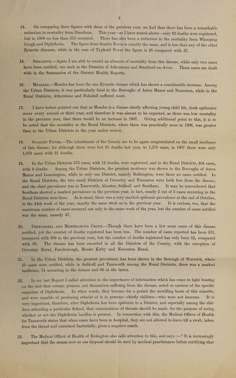 14. On comparing these figures with those of the previous year, we find that there has been a remarkable reduction in mortality from Diarrhoea. This year—as I have stated above—only 82 deaths were registered, but in 1906 no less than 315 occurred. There has also been a reduction in the mortality from Whooping Cough and Diphtheria. The figure from Scarlet Fever is exactly the same, and is less than any of the other Zymotic diseases, while in the case of Typhoid Fever the figure is 28 compared with 27. 15. Smallpox.—Again I am able to record an absence of mortality from this disease, while only two cases have been notified, one each in the Districts of Atherstone and Stratford-on-Avon. These cases are dealt with in the Summaries of the District Health Reports. 16. Measles.—Measles has been the one Zymotic disease which has shown a considerable increase. Among the Urban Districts, it was particularly fatal in the Boroughs of Aston Manor and Nuneaton, while in the Rural Districts, Atherstone and Foleshill suffered most. 17. I have before pointed out that as Measles is a disease chiefly affecting young child life, fresh epidemics occur every second or third year, and therefore it was almost to be expected, as there was low mortality in the previous year, that there would be an increase in 1907. Giving additional point to this, it is to be noted that the mortality in the Rural Districts, where there was practically none in 1906, was greater than in the Urban Districts in the year under review. 18. Scarlet Fever.—The inhabitants of the County are to be again congratulated on the small incidence of this disease, for although there were but 21 deaths last year, to 1,276 cases, in 1907 there were only 1,079 cases with 21 deaths. 19. In the Urban Districts 675 cases, with 12 deaths, were registered, and in the Rural Districts, 404 cases, with 9 deaths. Among the Urban Districts, the greatest incidence was shown in the Boroughs of Aston Manor and Leamington, while in only one District, namely Bulkington, were there no cases notified. In the Rural Districts, the two small Districts of Coventry and Nuneaton were both free from the disease, and the chief prevalence was in Tamworth, Alcester, Solihull and Southam. It may be remembered that Southam showed a marked prevalence in the previous year, in fact, nearly 2 out of 5 cases occurring in the Rural Districts were here. As is usual, there was a very marked epidemic prevalence at the end of October, in the 44th week of the year, exactly the same week as in the previous year. It is curious, too, that the maximum number of cases occurred not only in the same week of the year, but the number of cases notified was the same, namely 47, 20. Diphtheria and Membranous Croup.—Though there have been a few more cases of this disease notified, yet the number of deaths registered has been less. The number of cases reported has been 531, compared with 509 in the previous year, but the number of deaths registered has only been 52, compared with 68. The disease has been recorded in all the Districts of the County, with the exception of Coventry Rural, Farnborough, Monks Kirby and Nuneaton Rural. 21. In the Urban Districts, the greatest prevalence has been shown in the Borough of Warwick, where 45 cases were notified, while in Solihull and Tamworth among the Rural Districts, there was a marked incidence, 74 occurring in the former and 86 in the latter. 22. In my last Report I called attention to the importance of information which has come to light bearing on the tact that certain persons, not themselves suffering from the disease, acted as carriers of the specific organism of Diphtheria. In other words, they become for a period the unwilling hosts of this microbe, and were capable of producing attacks of it in persons—chiefly children—who were not immune. It is very important, therefore, after Diphtheria has been epidemic in a District, and especially among the chil¬ dren attending a particular School, that examinations of throats should be made, for the purpose of seeing whether or not the Diphtheria bacillus is present. In connection with this, the Medical Officer of Health for Tamworth states that when cases have been in hospital, they are not allowed to leave till a swab, taken from the throat and examined bacterially, gives a negative result. 23. The Medical Officer of Health of Erdington also calls attention to this, and says :—“ It is increasingly important that the means now at our disposal should be used by medical practitioners before certifying that