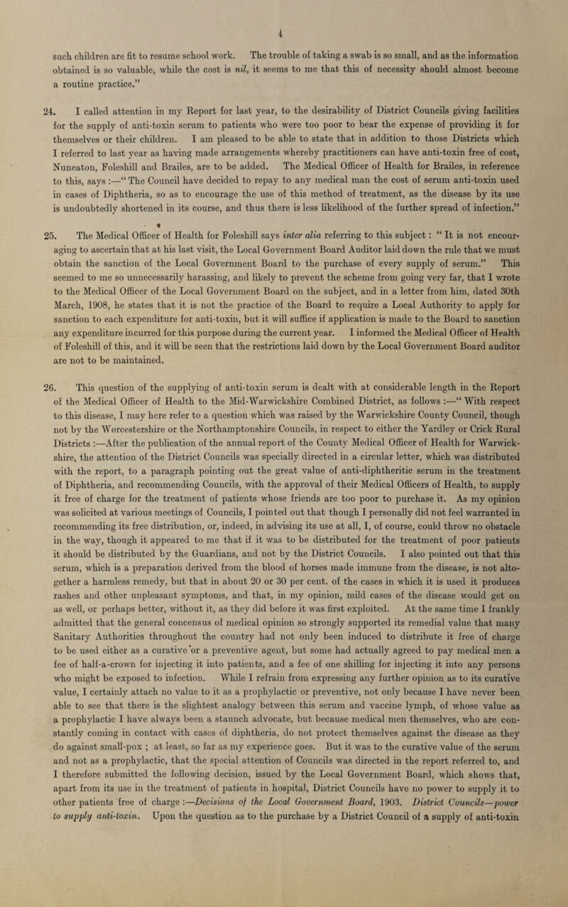 such children are fit to resume school work. The trouble of taking a swab is so small, and as the information obtained is so valuable, while the cost is nil, it seems to me that this of necessity should almost become a routine practice.” 24. I called attention in my Report for last year, to the desirability of District Councils giving facilities for the supply of anti-toxin serum to patients who were too poor to bear the expense of providing it for themselves or their children. I am pleased to be able to state that in addition to those Districts which I referred to last year as having made arrangements whereby practitioners can have anti-toxin free of cost, Nuneaton, Foleshill and Brailes, are to be added. The Medical Officer of Health for Brailes, in reference to this, says :—“ The Council have decided to repay to any medical man the cost of serum anti-toxin used in cases of Diphtheria, so as to encourage the use of this method of treatment, as the disease by its use is undoubtedly shortened in its course, and thus there is less likelihood of the further spread of infection.” o 25. The Medical Officer of Health for Foleshill says inter alia referring to this subject: “ It is not encour¬ aging to ascertain that at his last visit, the Local Government Board Auditor laid down the rule that we must obtain the sanction of the Local Government Board to the purchase of every supply of serum.” This seemed to me so unnecessarily harassing, and likely to prevent the scheme from going very far, that I wrote to the Medical Officer of the Local Government Board on the subject, and in a letter from him, dated 30th March, 1908, he states that it is not the practice of the Board to require a Local Authority to apply for sanction to each expenditure for anti-toxin, but it will suffice if application is made to the Board to sanction any expenditure incurred for this purpose during the current year. I informed the Medical Officer of Health of Foleshill of this, and it will be seen that the restrictions laid down by the Local Government Board auditor are not to be maintained. 26. This question of the supplying of anti-toxin serum is dealt with at considerable length in the Report of the Medical Officer of Health to the Mid-Warwickshire Combined District, as follows :—“ With respect to this disease, I may here refer to a question which was raised by the Warwickshire County Council, though not by the Worcestershire or the Northamptonshire Councils, in respect to either the Yardley or Crick Rural Districts :—After the publication of the annual report of the County Medical Officer of Health for Warwick¬ shire, the attention of the District Councils was specially directed in a circular letter, which was distributed with the report, to a paragraph pointing out the great value of anti-diphtheritic serum in the treatment of Diphtheria, and recommending Councils, with the approval of their Medical Officers of Health, to supply it free of charge for the treatment of patients whose friends are too poor to purchase it. As my opinion was solicited at various meetings of Councils, I pointed out that though I personally did not feel warranted in recommending its free distribution, or, indeed, in advising its use at all, I, of course, could throw no obstacle in the way, though it appeared to me that if it was to be distributed for the treatment of poor patients it should be distributed by the Guardians, and not by the District Councils. I also pointed out that this serum, which is a preparation derived from the blood of horses made immune from the disease, is not alto¬ gether a harmless remedy, but that in about 20 or 30 per cent, of the cases in which it is used it produces rashes and other unpleasant symptoms, and that, in my opinion, mild cases of the disease would get on as well, or perhaps better, without it, as they did before it was first exploited. At the same time I frankly admitted that the general concensus of medical opinion so strongly supported its remedial value that many Sanitary Authorities throughout the country had not only been induced to distribute it free of charge to be used either as a curative ’or a preventive agent, but some had actually agreed to pay medical men a fee of half-a-crown for injecting it into patients, and a fee of one shilling for injecting it into any persons who might be exposed to infection. While I refrain from expressing any further opinion as to its curative value, I certainly attach no value to it as a prophylactic or preventive, not only because I have never been able to see that there is the slightest analogy between this serum and vaccine lymph, of whose value as a prophylactic I have always been a staunch advocate, but because medical men themselves, who are con¬ stantly coming in contact with cases of diphtheria, do not protect themselves against the disease as they do against small-pox ; at least, so far as my experience goes. But it was to the curative value of the serum and not as a prophylactic, that the special attention of Councils was directed in the report referred to, and I therefore submitted the following decision, issued by the Local Government Board, which shows that, apart from its use in the treatment of patients in hospital, District Councils have no power to supply it to other patients free of charge :—Decisions of the Local Government Board, 1903. District Councils—power to supply anti-toxin. Upon the question as to the purchase by a District Council of a supply of anti-toxin