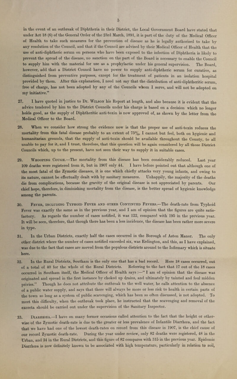 in the event of an outbreak of Diphtheria in their District, the Local Government Board have stated that under Act 18 (6) of the General Order of the 23rd March, 1891, it is part of the duty of the Medical Officer of Health to take such measures for the prevention of disease as he is legally authorised to take by any resolution of the Council, and that if the Council are advised by their Medical Officer of Health that the use of anti-diphtheric serum on persons who have been exposed to the infection of Diphtheria is likely to prevent the spread of the disease, no sanction on the part of the Board is necessary to enable the Council to supply him with the material for use as a prophylactic under his general supervision. The Board, however, add that a District Council have no power to supply anti-diphtheric serum for curative, as distinguished from preventive purposes, except for the treatment of patients in an isolation hospital provided by them. After this explanation, I need not say that the distribution of anti-diphtheritic serum, free of charge, has not been adopted by any of the Councils whom I serve, and will not be adopted on my initiative.” 27. I have quoted in justice to Dr. Wilson his Report at length, and also because it is evident that the advice tendered by him to the District Councils under his charge is based on a decision which no longer holds good, as the supply of Diphtheritic anti-toxin is now approved of, as shown by the letter from the Medical Officer to the Board. 28. When we consider how strong the evidence now is that the proper use of anti-toxin reduces the mortality from this fatal disease probably to an extent of 75%, I cannot but feel, both on hygienic and humanitarian grounds, that the supply of anti-toxin should be available throughout the County, to all unable to pay for it, and I trust, therefore, that this question will be again considered by all those District Councils which, up to the present, have not seen their way to supply it in suitable cases. 29. Whooping Cough.—The mortality from this disease has been considerably reduced. Last year 109 deaths were registered from it, but in 1907 only 44. I have before pointed out that although one of the most fatal of the Zymotic diseases, it is one which chiefly attacks very young infants, and owing to its nature, cannot be effectually dealt with by sanitary measures. Unhappily, the majority of the deaths die from complications, because the gravity of the original disease is not appreciated by parents. Our chief hope, therefore, in diminishing mortality from the disease, is the better spread of hygienic knowledge among the parents. 30. Fever, including Typhoid Fever and other Continued Fevers.—The death-rate from Typhoid Fever was exactly the same as in the previous year, and I am of opinion that the figures are quite satis¬ factory. As regards the number of cases notified, it was 122, compared with 195 in the previous year. It will be seen, therefore, that though there has been a less incidence, the disease has been rather more severe in type. 31. In the Urban Districts, exactly half the cases occurred in the Borough of Aston Manor. The only other district where the number of cases notified exceeded six, was Erdington, and this, as I have explained, was due to the fact that cases are moved from the populous districts around to the Infirmary which is situate here. 32. In the Rural Districts, Southam is the only one that has a bad record. Here 18 cases occurred, out of a total of 40 for the whole of the Rural Districts. Referring to the fact that 17 out of the 18 cases occurred in Southam itself, the Medical Officer of Health says :—“ I am of opinion that the disease was originated and spread in the first instance by choked up drains, and ultimately by tainted and foul midden privies.” Though he does not attribute the outbreak to the well water, he calls attention to the absence of a public water supply, and says that there will always be more or less risk to health in certain parts of the town so long as a system of public scavenging, which has been so often discussed, is not adopted. To meet this difficultv, when the outbreak took place, he instructed that the scavenging and removal of the excreta should be carried out under the supervision of the Sanitary Inspector. 33. Diarrhoea.—I have on many former occasions called attention to the fact that the height or other¬ wise of the Zymotic death-rate is due to the greater or less prevalence of Infantile Diarrhoea, and the fact that we have had one of the lowest death-rates on record from this disease in 1907, is the chief cause of our record Zymotic death-rate. During the year under review, only 82 deaths were registered, 48 in the Urban, and 34 in the Rural Districts, and this figure of 82 compares with 315 in the previous year. Epidemic Diarrhoea is now definitely known to be associated with high temperature, particularly in relation to soil,