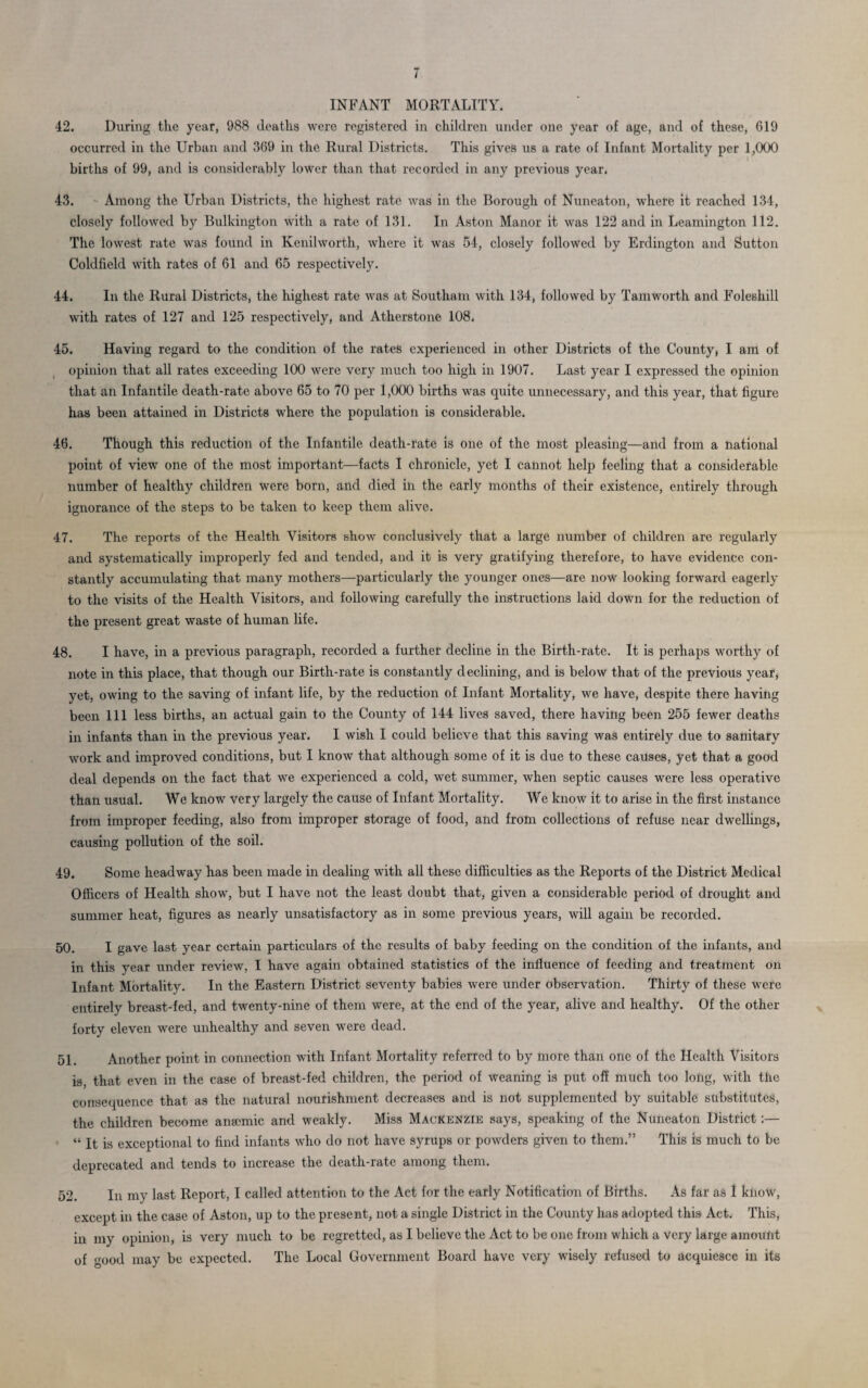 t INFANT MORTALITY. 42. During the year, 988 deaths were registered in children under one year of age, and of these, 619 occurred in the Urban and 369 in the Rural Districts. This gives us a rate of Infant Mortality per 1,000 births of 99, and is considerably lower than that recorded in any previous year. 43. Among the Urban Districts, the highest rate was in the Borough of Nuneaton, where it reached 134, closely followed by Bulkington with a rate of 131. In Aston Manor it was 122 and in Leamington 112. The lowest rate was found in Kenilworth, where it was 54, closely followed by Erdington and Sutton Coldfield with rates of 61 and 65 respectively. 44. In the Rural Districts, the highest rate was at Southam with 134, followed by Tamworth and Foleshill with rates of 127 and 125 respectively, and Atherstone 108. 45. Having regard to the condition of the rates experienced in other Districts of the County, I am of opinion that all rates exceeding 100 were very much too high in 1907. Last year I expressed the opinion that an Infantile death-rate above 65 to 70 per 1,000 births was quite unnecessary, and this year, that figure has been attained in Districts where the population is considerable. 46. Though this reduction of the Infantile death-rate is one of the most pleasing—and from a national point of view one of the most important—facts I chronicle, yet I cannot help feeling that a considerable number of healthy children were born, and died in the early months of their existence, entirely through ignorance of the steps to be taken to keep them alive. 47. The reports of the Health Visitors show conclusively that a large number of children are regularly and systematically improperly fed and tended, and it is very gratifying therefore, to have evidence con¬ stantly accumulating that many mothers—particularly the younger ones—are now looking forward eagerly to the visits of the Health Visitors, and following carefully the instructions laid down for the reduction of the present great waste of human life. 48. I have, in a previous paragraph, recorded a further decline in the Birth-rate. It is perhaps worthy of note in this place, that though our Birth-rate is constantly declining, and is below that of the previous year, yet, owing to the saving of infant life, by the reduction of Infant Mortality, we have, despite there having been 111 less births, an actual gain to the County of 144 lives saved, there having been 255 fewer deaths in infants than in the previous year. I wish I could believe that this saving was entirely due to sanitary work and improved conditions, but I know that although some of it is due to these causes, yet that a good deal depends on the fact that we experienced a cold, wet summer, when septic causes were less operative than usual. We know very largely the cause of Infant Mortality. We know it to arise in the first instance from improper feeding, also from improper storage of food, and from collections of refuse near dwellings, causing pollution of the soil. 49. Some headway has been made in dealing with all these difficulties as the Reports of the District Medical Officers of Health show, but I have not the least doubt that, given a considerable period of drought and summer heat, figures as nearly unsatisfactory as in some previous years, will again be recorded. 50. I gave last year certain particulars of the results of baby feeding on the condition of the infants, and in this year under review, I have again obtained statistics of the influence of feeding and treatment on Infant Mortality. In the Eastern District seventy babies were under observation. Thirty of these were entirely breast-fed, and twenty-nine of them were, at the end of the year, alive and healthy. Of the other forty eleven were unhealthy and seven were dead. 51. Another point in connection with Infant Mortality referred to by more than one of the Health Visitors is, that even in the case of breast-fed children, the period of weaning is put off much too long, with the consequence that as the natural nourishment decreases and is not supplemented by suitable substitutes, the children become aneemic and weakly. Miss Mackenzie says, speaking of the Nuneaton District:— “ It is exceptional to find infants who do not have syrups or powders given to them.” This is much to be deprecated and tends to increase the death-rate among them. 52. In my last Report, I called attention to the Act for the early Notification of Births. As far as I know, except in the case of Aston, up to the present, not a single District in the County has adopted this Act. This, in my opinion, is very much to be regretted, as I believe the Act to be one from which a very large amount of good may be expected. The Local Government Board have very wisely refused to acquiesce in its
