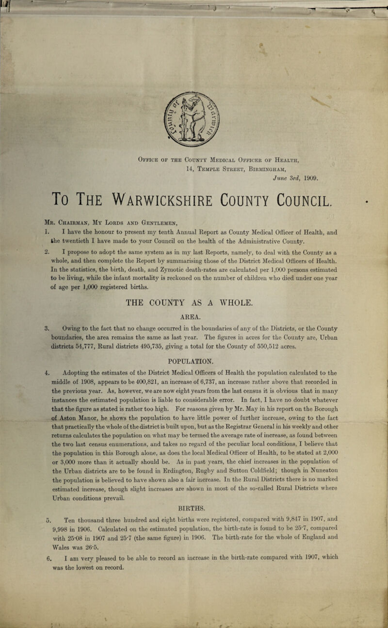 Office of the County Medical Officer of Health, 14, Temple Street, Birmingham, June 3rd, 1909. To The Warwickshire County Council. Mr. Chairman, My Lords and Gentlemen, 1. I have the honour to present my tenth Annual Report as County Medical Officer of Health, and the twentieth I have made to your Council on the health of the Administrative County. 2. I propose to adopt the same system as in my last Reports, namely, to deal with the County as a whole, and then complete the Report by summarising those of the District Medical Officers of Health. In the statistics, the birth, death, and Zymotic death-rates are calculated per 1,000 persons estimated to be living, while the infant mortality is reckoned on the number of children who died under one year of age per 1,000 registered births. THE COUNTY AS A WHOLE. AREA. 3. Owing to the fact that no change occurred in the boundaries of any of the Districts, or the County boundaries, the area remains the same as last year. The figures in acres for the County are, Urban districts 54,777, Rural districts 495,735, giving a total for the County of 550,512 acres. POPULATION. 4. Adopting the estimates of the District Medical Officers of Health the population calculated to the middle of 1908, appears to be 400,821, an increase of 6,737, an increase rather above that recorded in the previous year. As, however, we are now eight years from the last census it is obvious that in many instances the estimated population is liable to considerable error. In fact, I have no doubt whatever that the figure as stated is rather too high. For reasons given by Mr. May in his report on the Borough of Aston Manor, he shows the population to have little power of further increase, owing to the fact that practically the whole of the district is built upon, but as the Registrar General in his weekly and other returns calculates the population on what may be termed the average rate of increase, as found between the two last census enumerations, and takes no regard of the peculiar local conditions, I believe that the population in this Borough alone, as does the local Medical Officer of Health, to be stated at 2,000 or 3,000 more than it actually should be. As in past years, the chief increases in the population of the Urban districts are to be found in Erdington, Rugby and Sutton Coldfield; though in Nuneaton the population is believed to have shown also a fair increase. In the Rural Districts there is no marked estimated increase, though slight increases are shown in most of the so-called Rural Districts where Urban conditions prevail. BIRTHS. 5. Ten thousand three hundred and eight births were registered, compared with 9,847 in 1907, and 9,998 in 1906. Calculated on the estimated population, the birth-rate is found to be 25'7, compared with 25-08 in 1907 and 25 7 (the same figure) in 1906. The birth-rate for the whole of England and Wales was 26-5. 6. I am very pleased to be able to record an increase in the birth-rate compared with 1907, which was the lowest on record.