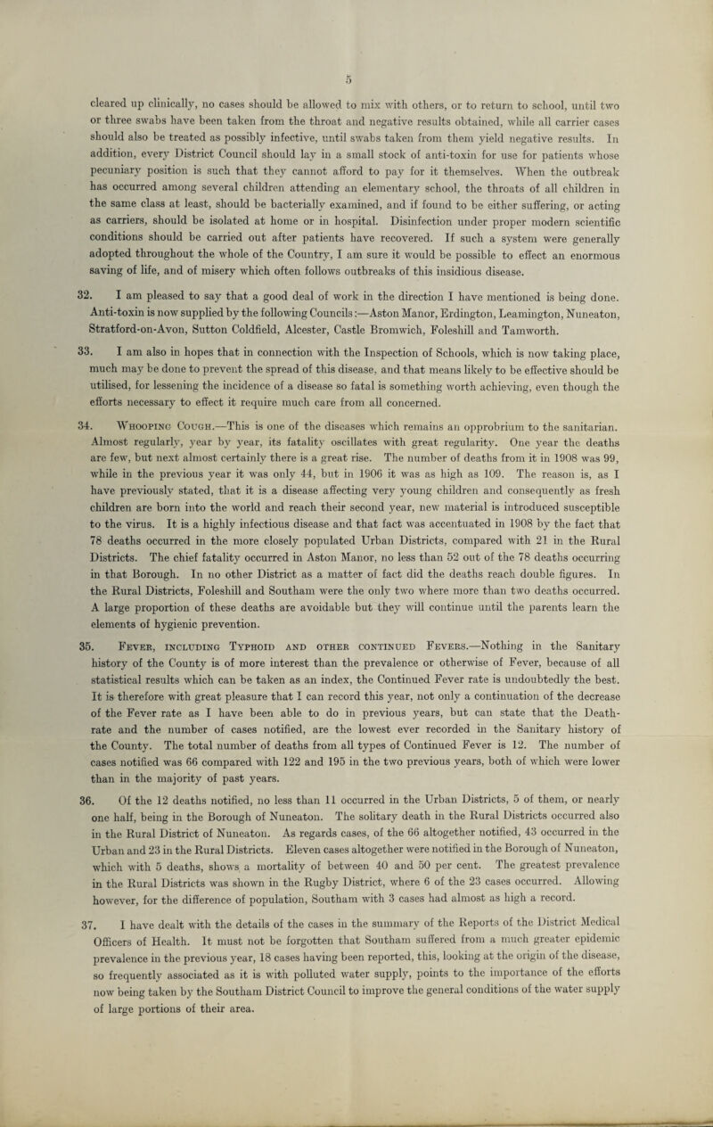 or three swabs have been taken from the throat and negative results obtained, while all carrier cases should also be treated as possibly infective, until swabs taken from them yield negative results. In addition, every District Council should lay in a small stock of anti-toxin for use for patients whose pecuniary position is such that they cannot afford to pay for it themselves. When the outbreak has occurred among several children attending an elementary school, the throats of all children in the same class at least, should be bacterially examined, and if found to be either suffering, or acting as carriers, should be isolated at home or in hospital. Disinfection under proper modern scientific conditions should be carried out after patients have recovered. If such a system were generally adopted throughout the whole of the Country, I am sure it would be possible to effect an enormous saving of life, and of misery which often follows outbreaks of this insidious disease. 32. I am pleased to say that a good deal of work in the direction I have mentioned is being done. Anti-toxin is now supplied by the following CouncilsAston Manor, Erdington, Leamington, Nuneaton, Stratford-on-Avon, Sutton Coldfield, Alcester, Castle Bromwich, Foleshill and Tamworth. 33. I am also in hopes that in connection with the Inspection of Schools, which is now taking place, much may be done to prevent the spread of this disease, and that means likely to be effective should be utilised, for lessening the incidence of a disease so fatal is something worth achieving, even though the efforts necessary to effect it require much care from all concerned. 34. W hooping Cough.—This is one of the diseases which remains an opprobrium to the sanitarian. Almost regularly, year by year, its fatality oscillates with great regularity. One year the deaths are few, but next almost certainly there is a great rise. The number of deaths from it in 1908 was 99, while in the previous year it was only 44, but in 1906 it was as high as 109. The reason is, as I have previously stated, that it is a disease affecting very young children and consequently as fresh children are born into the world and reach their second year, new material is introduced susceptible to the virus. It is a highly infectious disease and that fact was accentuated in 1908 by the fact that 78 deaths occurred in the more closely populated Urban Districts, compared with 21 in the Rural Districts. The chief fatality occurred in Aston Manor, no less than 52 out of the 78 deaths occurring in that Borough. In no other District as a matter of fact did the deaths reach double figures. In the Rural Districts, Foleshill and Southam were the only two where more than two deaths occurred. A large proportion of these deaths are avoidable but they will continue until the parents learn the elements of hygienic prevention. 35. Fever, including Typhoid and other continued Fevers.—Nothing in the Sanitary history of the County is of more interest than the prevalence or otherwise of Fever, because of all statistical results which can be taken as an index, the Continued Fever rate is undoubtedly the best. It is therefore with great pleasure that I can record this year, not only a continuation of the decrease of the Fever rate as I have been able to do in previous years, but can state that the Death- rate and the number of cases notified, are the lowest ever recorded in the Sanitary history of the County. The total number of deaths from all types of Continued Fever is 12. The number of cases notified was 66 compared with 122 and 195 in the two previous years, both of which were lower than in the majority of past years. 36. Of the 12 deaths notified, no less than 11 occurred in the Urban Districts, 5 of them, or nearly one half, being in the Borough of Nuneaton. The solitary death in the Rural Districts occurred also in the Rural District of Nuneaton. As regards cases, of the 66 altogether notified, 43 occurred in the Urban and 23 in the Rural Districts. Eleven cases altogether were notified in the Borough of Nuneaton, which with 5 deaths, shows a mortality of between 40 and 50 per cent. The greatest prevalence in the Rural Districts was shown in the Rugby District, where 6 of the 23 cases occurred. Allowing however, for the difference of population, Southam with 3 cases had almost as high a record. 37. I have dealt with the details of the cases in the summary of the Reports of the District Medical Officers of Health. It must not be forgotten that Southam suffered from a much greater epidemic prevalence in the previous year, 18 cases having been reported, this, looking at the origin of the disease, so frequently associated as it is with polluted water supply, points to the importance of the efforts now being taken by the Southam District Council to improve the general conditions of the water supply of large portions of their area.
