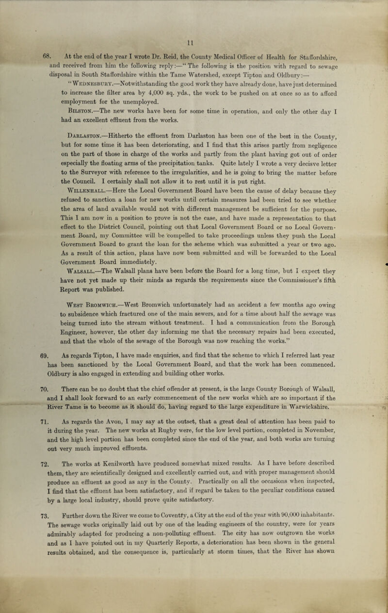 68. At the end of the year I wrote Dr. Reid, the County Medical Officer of Health for Staffordshire, and received from him the following reply:—“The following is the position with regard to sewage disposal in South Staffordshire within the Tame Watershed, except Tipton and Oldbury:— “Wednesbury.—Notwithstanding the good work they have already done, have just determined to increase the filter area by 4,000 sq. yds., the work to be pushed on at once so as to afford employment for the unemployed. Bilston.—The new works have been for some time in operation, and only the other day I had an excellent effluent from the works. Darlaston.—Hitherto the effluent from Darlaston has been one of the best in the County, but for some time it has been deteriorating, and I find that this arises partly from negligence on the part of those in charge of the works and partly from the plant having got out of order especially the floating arms of the precipitation tanks. Quite lately I wrote a very decisve letter to the Surveyor with reference to the irregularities, and he is going to bring the matter before the Council. I certainly shall not allow it to rest until it is put right. Willenhall.—Here the Local Government Board have been the cause of delay because they refused to sanction a loan for new works until certain measures had been tried to see whether the area of land available would not with different management be sufficient for the purpose. This I am now in a position to prove is not the case, and have made a representation to that effect to the District Council, pointing out that Local Government Board or no Local Govern¬ ment Board, my Committee will be compelled to take proceedings unless they push the Local Government Board to grant the loan for the scheme which was submitted a year or two ago. As a result of this action, plans have now been submitted and will be forwarded to the Local Government Board immediately. Walsall.—The Walsall plans have been before the Board for a long time, but I expect they have not yet made up their minds as regards the requirements since the Commissioner’s fifth Report was published. West Bromwich.—West Bromwich unfortunately had an accident a few months ago owing to subsidence which fractured one of the main sewers, and for a time about half the sewage was being turned into the stream without treatment. I had a communication from the Borough Engineer, however, the other day informing me that the necessary repairs had been executed, and that the whole of the sewage of the Borough was now reaching the works.” 69. As regards Tipton, I have made enquiries, and find that the scheme to which I referred last year has been sanctioned by the Local Government Board, and that the work has been commenced. Oldbury is also engaged in extending and building other works. 70. There can be no doubt that the chief offender at present, is the large County Borough of Walsall, and I shall look forward to an early commencement of the new works which are so important if the River Tame is to become as it should do, having regard to the large expenditure in Warwickshire. 71. As regards the Avon, I may say at the outset, that a great deal of attention has been paid to it during the year. The new works at Rugby were, for the low level portion, completed in November, and the high level portion has been completed since the end of the year, and both works are turning out very much improved effluents. 72. The works at Kenilworth have produced somewhat mixed results. As I have before described them, they are scientifically designed and excellently carried out, and with proper management should produce an effluent as good as any in the County. Practically on all the occasions when inspected, I find that the effluent has been satisfactory, and if regard be taken to the peculiar conditions caused by a large local industry, should prove quite satisfactory. 73. Further down the River we come to Coventfy, a City at the end of the year with 90,000 inhabitants. The sewage works originally laid out by one of the leading engineers of the country, were for years admirably adapted for producing a non-polluting effluent. The city has now outgrown the works and as I have pointed out in my Quarterly Reports, a deterioration has been shown in the general results obtained, and the consequence is, particularly at storm times, that the River has shown