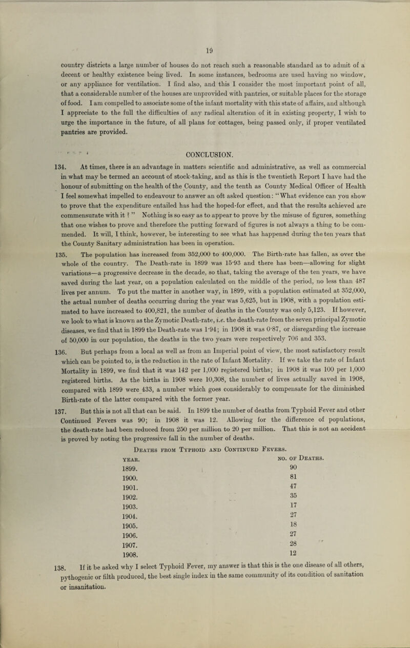 country districts a large number of houses do not reach such a reasonable standard as to admit of a decent or healthy existence being lived. In some instances, bedrooms are used having no window, or any appliance for ventilation. I find also, and this I consider the most important point of all, that a considerable number of the houses are unprovided with pantries, or suitable places for the storage of food. I am compelled to associate some of the infant mortality with this state of affairs, and although I appreciate to the full the difficulties of any radical alteration of it in existing property, I wish to urge the importance in the future, of all plans for cottages, being passed only, if proper ventilated pantries are provided. CONCLUSION. 134. At times, there is an advantage in matters scientific and administrative, as well as commercial in what may be termed an account of stock-taking, and as this is the twentieth Report I have had the honour of submitting on the health of the County, and the tenth as County Medical Officer of Health I feel somewhat impelled to endeavour to answer an oft asked question: “What evidence can you show to prove that the expenditure entailed has had the hoped-for effect, and that the results achieved are commensurate with it ? ” Nothing is so easy as to appear to prove by the misuse of figures, something that one wishes to prove and therefore the putting forward of figures is not always a thing to be com¬ mended. It will, I think, however, be interesting to see what has happensd during the ten years that the County Sanitary administration has been in operation. 135. The population has increased from 352,000 to 400,000. The Birth-rate has fallen, as over the whole of the country. The Death-rate in 1899 was 15‘93 and there has been—allowing for slight variations—a progressive decrease in the decade, so that, taking the average of the ten years, we have saved during the last year, on a population calculated on the middle of the period, no less than 487 lives per annum. To put the matter in another way, in 1899, with a population estimated at 352,000, the actual number of deaths occurring during the year was 5,625, but in 1908, with a population esti¬ mated to have increased to 400,821, the number of deaths in the County was only 5,123. If however, we look to what is known as the Zymotic Death-rate, i.e. the death-rate from the seven principal Zymotic diseases, we find that in 1899 the Death-rate was D94; in 1908 it was 0'87, or disregarding the increase of 50,000 in our population, the deaths in the two years were respectively 706 and 353. 136. But perhaps from a local as well as from an Imperial point of view, the most satisfactory result which can be pointed to, is the reduction in the rate of Infant Mortality. If we take the rate of Infant Mortality in 1899, we find that it was 142 per 1,000 registered births; in 1908 it was 100 per 1,000 registered births. As the births in 1908 were 10,308, the number of lives actually saved in 1908, compared with 1899 were 433, a number which goes considerably to compensate for the diminished Birth-rate of the latter compared with the former year. 137. But this is not all that can be said. In 1899 the number of deaths from Typhoid Fever and other Continued Fevers was 90; in 1908 it was 12. Allowing for the difference of populations, the death-rate had been reduced from 250 per million to 20 per million. That this is not an accident is proved by noting the progressive fall in the number of deaths. Deaths from Typhoid and Continued Fevers. year. 1899. 1900. 1901. 1902. 1903. 1904. 1905. 1906. 1907. 1908. no. of Deaths. 90 81 47 35 17 27 18 27 28 12 i8. If it be asked why I select Typhoid Fever, my answer is that this is the one disease of all others, pythogenic or filth produced, the best single index in the same community of its condition of sanitation or insanitation.