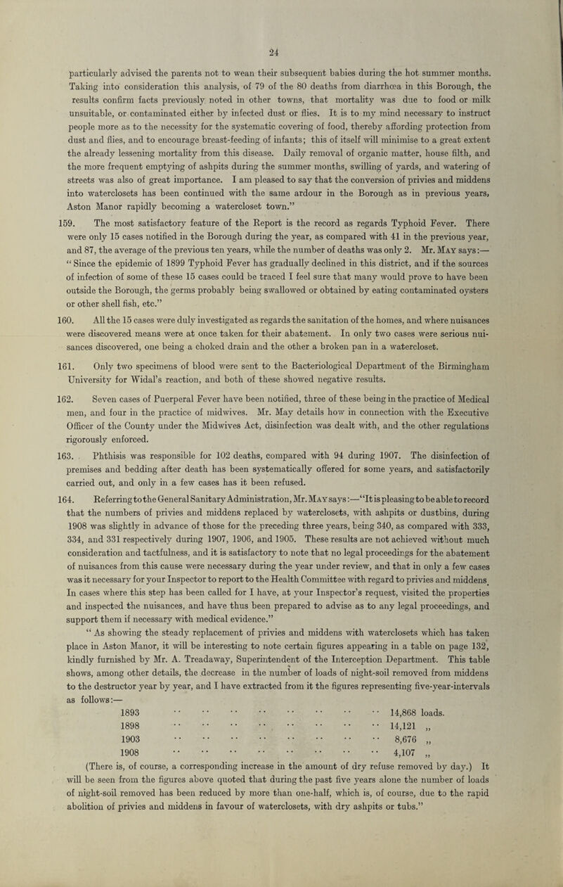 particularly advised the parents not to wean their subsequent babies during the hot summer months. Taking into consideration this analysis, of 79 of the 80 deaths from diarrhoea in this Borough, the results confirm facts previously noted in other towns, that mortality was due to food or milk unsuitable, or contaminated either by infected dust or flies. It is to my mind necessary to instruct people more as to the necessity for the systematic covering of food, thereby affording protection from dust and flies, and to encourage breast-feeding of infants; this of itself will minimise to a great extent the already lessening mortality from this disease. Daily removal of organic matter, house filth, and the more frequent emptying of ashpits during the summer months, swilling of yards, and watering of streets was also of great importance. I am pleased to say that the conversion of privies and middens into waterclosets has been continued with the same ardour in the Borough as in previous years, Aston Manor rapidly becoming a watercloset town.” 159. The most satisfactory feature of the Report is the record as regards Typhoid Fever. There were only 15 cases notified in the Borough during the year, as compared with 41 in the previous year, and 87, the average of the previous ten years, while the number of deaths was only 2. Mr. May says:— “ Since the epidemic of 1899 Typhoid Fever has gradually declined in this district, and if the sources of infection of some of these 15 cases could be traced I feel sure that many would prove to have been outside the Borough, the germs probably being swallowed or obtained by eating contaminated oysters or other shell fish, etc.” 160. All the 15 cases were duly investigated as regards the sanitation of the homes, and where nuisances were discovered means were at once taken for their abatement. In only two cases were serious nui¬ sances discovered, one being a choked drain and the other a broken pan in a watercloset. 161. Only two specimens of blood were sent to the Bacteriological Department of the Birmingham University for Widal’s reaction, and both of these showed negative results. 162. Seven cases of Puerperal Fever have been notified, three of these being in the practice of Medical men, and four in the practice of midwives. Mr. May details how in connection with the Executive Officer of the County under the Midwives Act, disinfection was dealt with, and the other regulations rigorously enforced. 163. Phthisis was responsible for 102 deaths, compared with 94 during 1907. The disinfection of premises and bedding after death has been systematically offered for some years, and satisfactorily carried out, and only in a few cases has it been refused. 164. Referring to the General Sanitary Administration, Mr. May says:—‘ ‘It is pleasing to be able to record that the numbers of privies and middens replaced by waterclosets, with ashpits or dustbins, during 1908 was slightly in advance of those for the preceding three years, being 340, as compared with 333, 334, and 331 respectively during 1907, 1906, and 1905. These results are not achieved without much consideration and tactfulness, and it is satisfactory to note that no legal proceedings for the abatement of nuisances from this cause were necessary during the year under review, and that in only a few cases was it necessary for your Inspector to report to the Health Committee with regard to privies and middens In cases where this step has been called for I have, at your Inspector’s request, visited the properties and inspected the nuisances, and have thus been prepared to advise as to any legal proceedings, and support them if necessary with medical evidence.” “ As showing the steady replacement of privies and middens with waterclosets which has taken place in Aston Manor, it will be interesting to note certain figures appearing in a table on page 132, kindly furnished by Mr. A. Treadaway, Superintendent of the Interception Department. This table shows, among other details, the decrease in the number of loads of night-soil removed from middens to the destructor year by year, and I have extracted from it the figures representing five-year-intervals as follows:— 1893 * • ' ‘ •' • • • • • • • • • • 14,868 loads. 1898 14,121 „ 1903 8,676 „ 1908 4,107 „ (There is, of course, a corresponding increase in the amount of dry refuse removed by day.) It will be seen from the figures above quoted that during the past five years alone the number of loads of night-soil removed has been reduced by more than one-half, which is, of course, due to the rapid abolition of privies and middens in favour of waterclosets, with dry ashpits or tubs.”