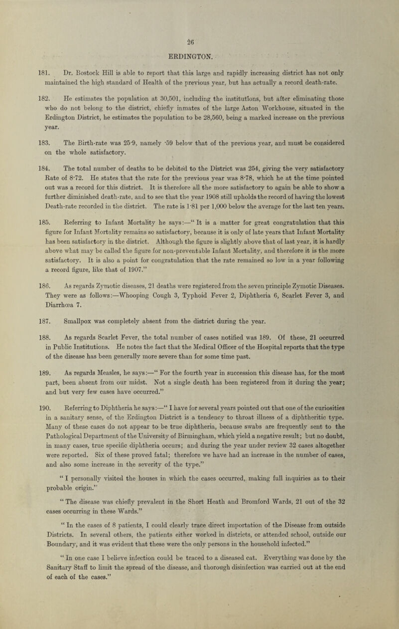 ERDINGTON. 181. Dr. Bostock Hill is able to report that this large and rapidly increasing district has not only maintained the high standard of Health of the previous year, but has actually a record death-rate. 182. He estimates the population at 30,501, including the institutions, but after eliminating those who do not belong to the district, chiefly inmates of the large Aston Workhouse, situated in the Erdington District, he estimates the population to be 28,560, being a marked increase on the previous year. 183. The Birth-rate was 25-9, namely -59 below that of the previous year, and must be considered on the whole satisfactory. 184. The total number of deaths to be debited to the District was 254, giving the very satisfactory Rate of 8'72. He states that the rate for the previous year was 8'78, which he at the time pointed out was a record for this district. It is therefore all the more satisfactory to again be able to show a further diminished death-rate, and to see that the year 1908 still upholds the record of having the lowest Death-rate recorded in the district. The rate is 1*81 per 1,000 below the average for the last ten years. 185. Referring to Infant Mortality he says:—“ It is a matter for great congratulation that this figure for Infant Mortality remains so satisfactory, because it is only of late years that Infant Mortality has been satisfactory in the district. Although the figure is slightly above that of last year, it is hardly above what may be called the figure for noil-preventable Infant Mortality, and therefore it is the more satisfactory. It is also a point for congratulation that the rate remained so low in a year following a record figure, like that of 1907.” 186. As regards Zymotic diseases, 21 deaths were registered from the seven principle Zymotic Diseases. They were as follows:—Whooping Cough 3, Typhoid Fever 2, Diphtheria 6, Scarlet Fever 3, and Diarrhoea 7. 187. Smallpox was completely absent from the district during the year. 188. As regards Scarlet Fever, the total number of cases notified was 189. Of these, 21 occurred in Public Institutions. He notes the fact that the Medical Officer of the Hospital reports that the type of the disease has been generally more severe than for some time past. 189. As regards Measles, he says:—“ For the fourth year in succession this disease has, for the most part, been absent from our midst. Not a single death has been registered from it during the year; and but very few cases have occurred.” 190. Referring to Diphtheria he says:—“ I have for several years pointed out that one of the curiosities in a sanitary sense, of the Erdington District is a tendency to throat illness of a diphtheritic type. Many of these cases do not appear to be true diphtheria, because swabs are frequently sent to the Pathological Department of the University of Birmingham, which yield a negative result; but no doubt, in many cases, true specific diphtheria occurs; and during the year under review 32 cases altogether were reported. Six of these proved fatal; therefore we have had an increase in the number of cases, and also some increase in the severity of the type.” “ I personally visited the houses in which the cases occurred, making full inquiries as to their probable origin.” “ The disease was chiefly prevalent in the Short Heath and Bromford Wards, 21 out of the 32 cases occurring in these Wards.” “ In the cases of 8 patients, I could clearly trace direct importation of the Disease from outside Districts. In several others, the patients either worked in districts, or attended school, outside our Boundary, and it was evident that these were the only persons in the household infected.” “ In one case I believe infection could be traced to a diseased cat. Everything was done by the Sanitary Staff to limit the spread of the disease, and thorough disinfection was carried out at the end of each of the cases.”