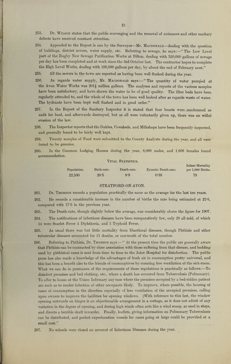 253. Dr. Wilson states that the public scavenging and the removal of nuisances and other sanitary defects have received constant attention. 254. Appended to the Report is one by the Surveyor—Mr. Macdonald—dealing with the question of buildings, district sewers, water supply, etc. Referring to sewage, he says“ The Low Level part of the Rugby New Sewage Purification Works at Bilton, dealing with 520,000 gallons of sewage per day has been completed and at work since the 3rd October last. The contractor hopes to complete the High Level Works, dealing with 186,000 gallons per day, by about the end of February next.” 255. All the sewers in the town are reported as having been well flushed during the year. 256. As regards water supply, Mr. Macdonald says:—“The quantity of water pumped at the Avon Water Works was 201| million gallons. The analyses and reports of the various samples have been satisfactory, and have shown the water to be of good quality. The filter beds have been regularly attended to, and the whole of the town has been well looked after as regards waste of water. The hydrants have been kept well flushed and in good order.” 257. In the Report of the Sanitary Inspector it is stated that four beasts were condemned as unfit for food, and afterwards destroyed, but as all were voluntarily given up, there was no wilful evasion of the law. 258. The Inspector reports that the Dairies, Cowsheds, and Milkshops have been frequently inspected, and generally found to be fairly well kept. 259. Twenty samples of Food were submitted to the County Analysts during the year, and all were found to be genuine. 260. In the Common Lodging Houses during the year, 6,069 males, and 1,606 females found accommodation. Population. 22,530 Vital Statistics. Birth-rate. Death-rate. Zymotic Death-rate. 20-5 9-9 0-39 Infant Mortality per 1,000 Births. 79 STRATFORD-ON-AVON. 261. Dr. Thomson records a population practically the same as the average for the last ten years. 262. He records a considerable increase in the number of births the rate being estimated at 22'6, compared with 17’5 in the previous year. 263. The Death-rate, though slightly below the average, was considerably above the figure for 1907. 264. The notifications of infectious diseases have been comparatively few, only 20 all told, of which 14 were Scarlet Fever 4 Diphtheria, and 1 Typhoid Fever. 265. As usual there was but little mortality from Diarrhoeal diseases, though Phthisis and other tubercular diseases accounted for 11 deaths, or one-tenth of the total number. 266. Referring to Phthisis, Dr. Thomson says:—“ At the present time the pub He are generally aware that Phthisis can be contracted by close association with those suffering from that disease, and bedding used by phthisical cases is sent from time to time to the Joint Hospital for disinfection. The public press has also made a knowledge of the advantages of fresh air in consumption pretty universal, and this has been a benefit also to the friends of consumptives by ensuring free ventilation of the sick-room. What we can do in pursuance of the requirements of these regulations is practically as follows:—To disinfect premises and bed clothing, etc., where a death has occurred from Tuberculosis (Pulmonary). To offer to house at the Union Infirmary any case where the premises occupied by a bed-ridden patient are such as to render infection of other occupants likely. To improve, where possible, the housing of cases of consumption in the direction especially of free ventilation of the occupied premises, calling upon owners to improve the facilities for opening windows. (With reference to this last, the window opening outwards on hinges is an objectionable arrangement in a cottage, as it does not admit of any variation in the degree of opening, and during high winds often acts like a wind scoop, as used in ships, and directs a terrible draft inwards). Finally, leaflets, giving information on Pulmonary Tuberculosis can be distributed, and pocket expectoration vessels for cases going at large could be provided at a small cost.” 267. No schools were closed on account of Infectious Diseases during the year.