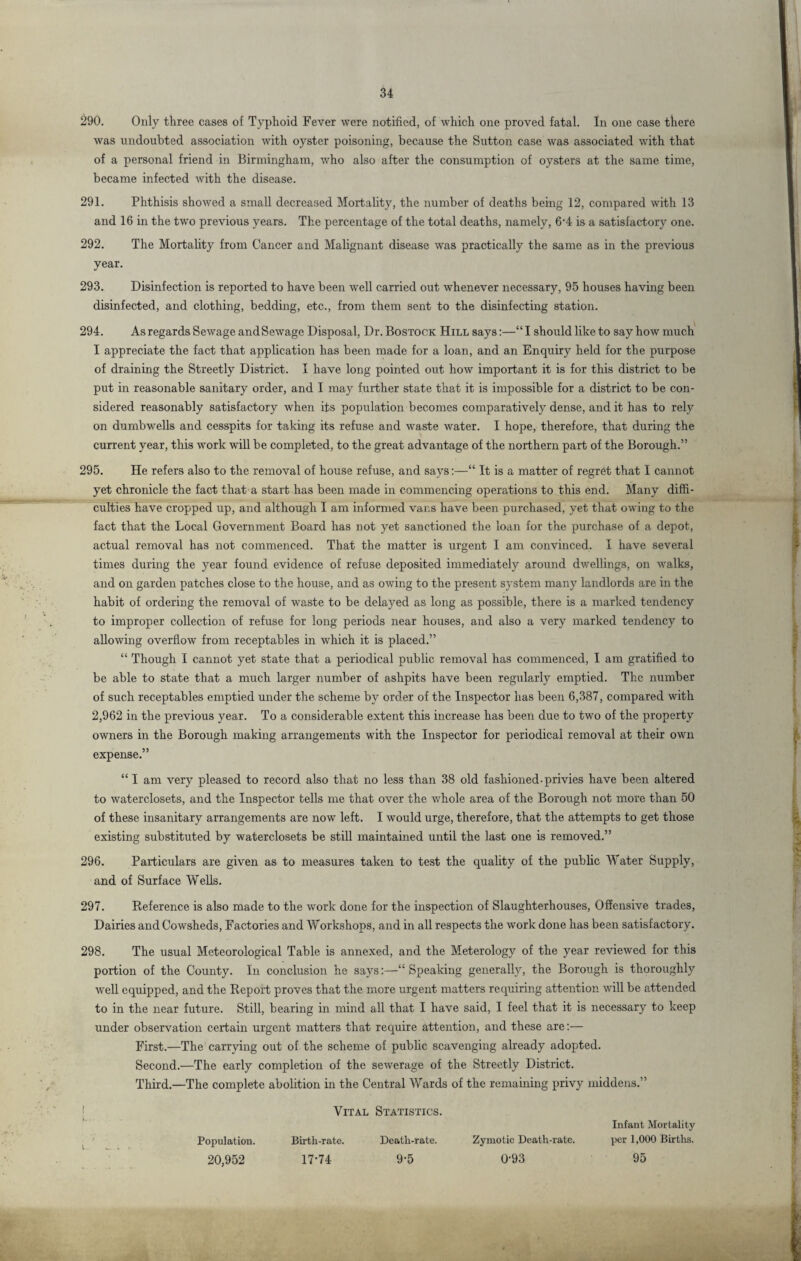 290. Only three cases of Typhoid Fever were notified, of which one proved fatal. In one case there was undoubted association with oyster poisoning, because the Sutton case was associated with that of a personal friend in Birmingham, who also after the consumption of oysters at the same time, became infected with the disease. 291. Phthisis showed a small decreased Mortality, the number of deaths being 12, compared with 13 and 16 in the two previous years. The percentage of the total deaths, namely, 6’4 is a satisfactory one. 292. The Mortality from Cancer and Malignant disease was practically the same as in the previous year. 293. Disinfection is reported to have been well carried out whenever necessary, 95 houses having been disinfected, and clothing, bedding, etc., from them sent to the disinfecting station. 294. As regards Sewage and Sewage Disposal, Dr. Bostock Hill says:—“I should like to say how much I appreciate the fact that application has been made for a loan, and an Enquiry held for the purpose of draining the Streetly District. I have long pointed out how important it is for this district to be put in reasonable sanitary order, and I may further state that it is impossible for a district to be con¬ sidered reasonably satisfactory when its population becomes comparatively dense, and it has to rely on dumbwells and cesspits for taking its refuse and waste water. I hope, therefore, that during the current year, this work will be completed, to the great advantage of the northern part of the Borough.” 295. He refers also to the removal of house refuse, and says:—“ It is a matter of regret that I cannot yet chronicle the fact that a start has been made in commencing operations to this end. Many diffi¬ culties have cropped up, and although I am informed vans have been purchased, yet that owing to the fact that the Local Government Board has not yet sanctioned the loan for the purchase of a depot, actual removal has not commenced. That the matter is urgent I am convinced. I have several times during the year found evidence of refuse deposited immediately around dwellings, on walks, and on garden patches close to the house, and as owing to the present system many landlords are in the habit of ordering the removal of waste to be delayed as long as possible, there is a marked tendency to improper collection of refuse for long periods near houses, and also a very marked tendency to allowing overflow from receptables in which it is placed.” “ Though I cannot yet state that a periodical public removal has commenced, I am gratified to be able to state that a much larger number of ashpits have been regularly emptied. The number of such receptables emptied under the scheme by order of the Inspector has been 6,387, compared with 2,962 in the previous year. To a considerable extent this increase has been due to two of the property owners in the Borough making arrangements with the Inspector for periodical removal at their own expense.” “ I am very pleased to record also that no less than 38 old fashioned-privies have been altered to waterclosets, and the Inspector tells me that over the whole area of the Borough not more than 50 of these insanitary arrangements are now left. I would urge, therefore, that the attempts to get those existing substituted by waterclosets be still maintained until the last one is removed.” 296. Particulars are given as to measures taken to test the quality of the public Water Supply, and of Surface Wells. 297. Reference is also made to the work done for the inspection of Slaughterhouses, Offensive trades, Dairies and Cowsheds, Factories and Workshops, and in all respects the work done has been satisfactory. 298. The usual Meteorological Table is annexed, and the Meterology of the year reviewed for this portion of the County. In conclusion he says:—“ Speaking generally, the Borough is thoroughly well equipped, and the Report proves that the more urgent matters requiring attention will be attended to in the near future. Still, bearing in mind all that I have said, I feel that it is necessary to keep under observation certain urgent matters that require attention, and these are:— First.—The carrying out of the scheme of public scavenging already adopted. Second.—The early completion of the sewerage of the Streetly District. Third.—The complete abolition in the Central Wards of the remaining privy middens.” l i. Population. 20,952 Vital Statistics. Birth-rate. Death-rate. Zymotic Death-rate. 17-74 9-5 0-93 Infant Mortality per 1,000 Births. 95